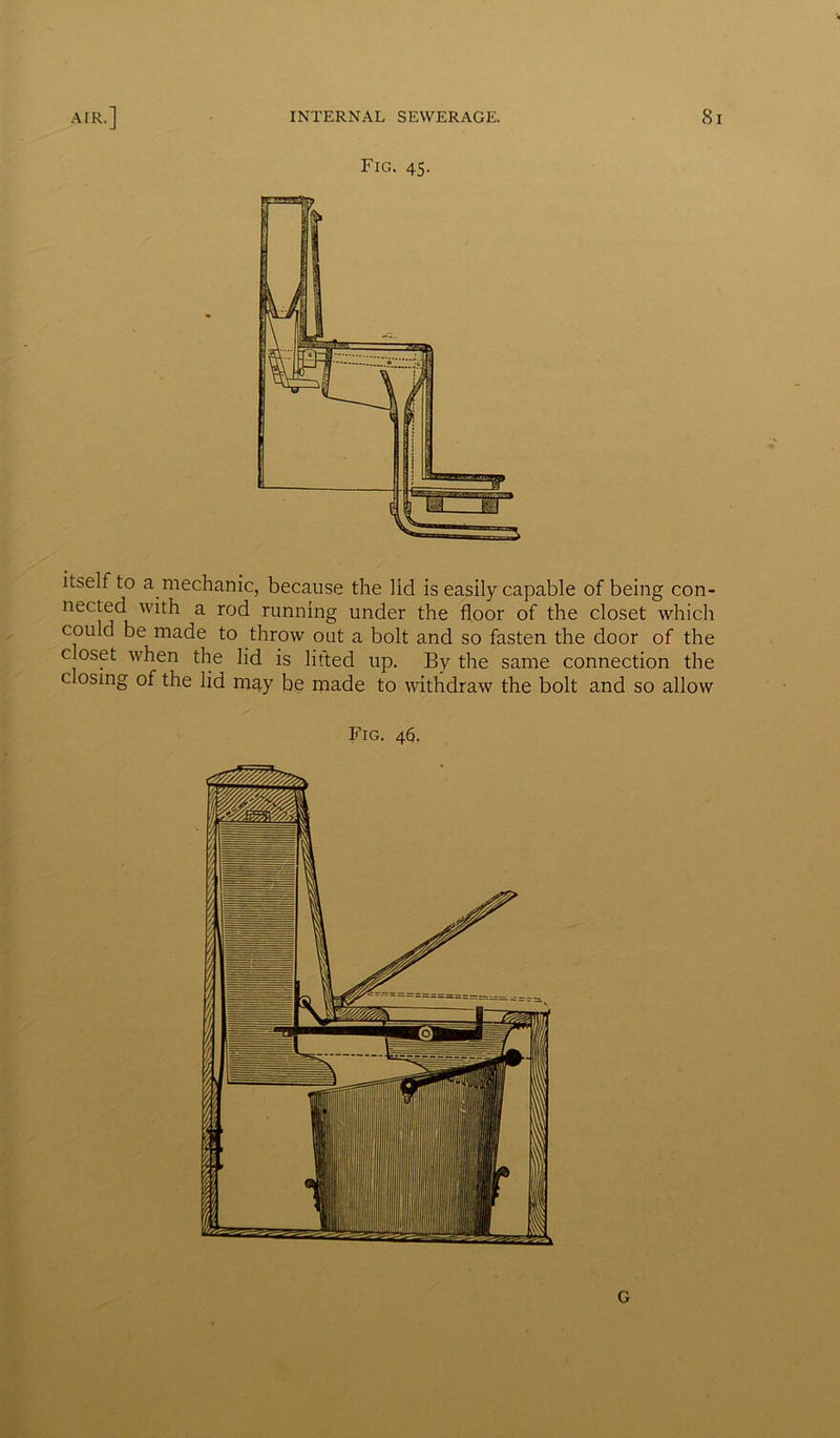 Fig. 45. itself to a mechanic, because the lid is easily capable of being con- nected with a rod running under the floor of the closet which could be made to throw out a bolt and so fasten the door of the closet when the lid is lifted up. By the same connection the closing of the lid may be made to withdraw the bolt and so allow