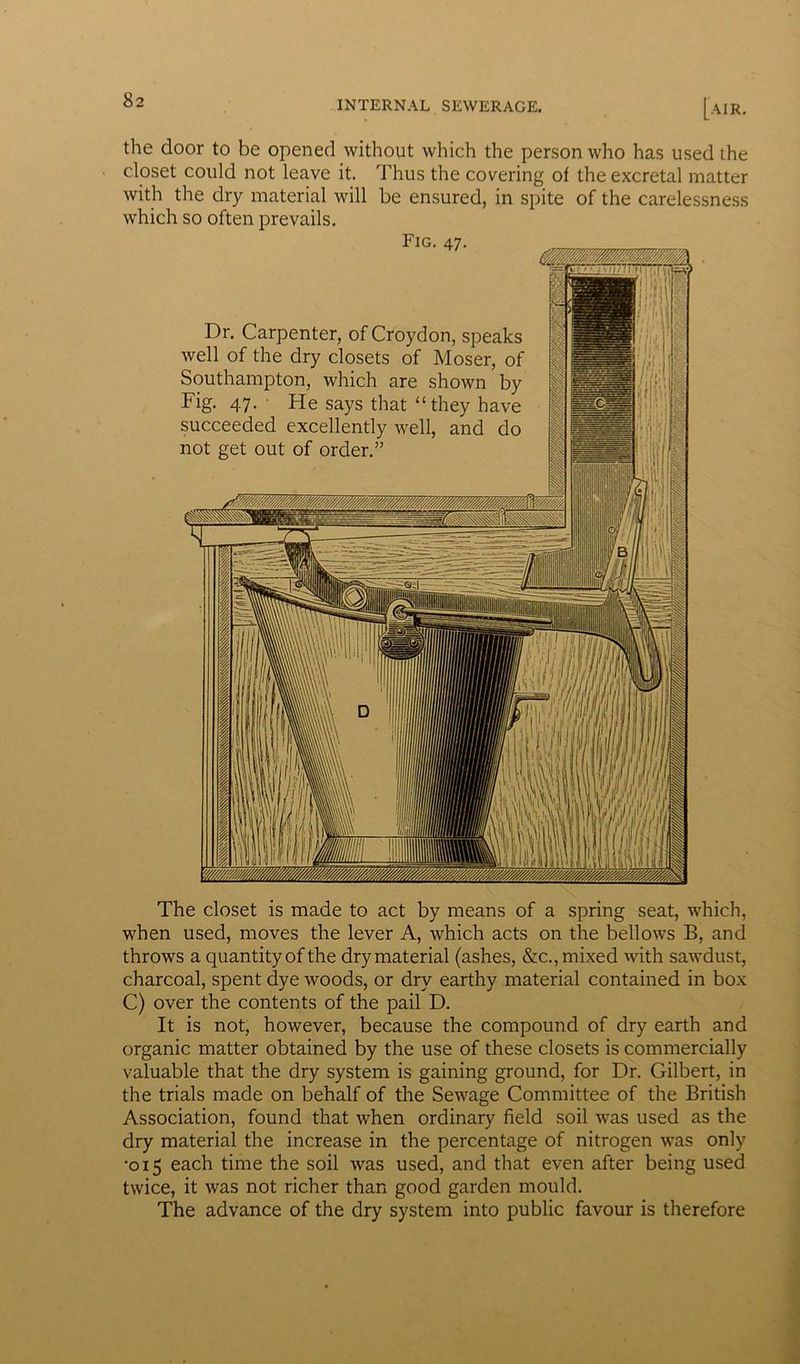 the door to be opened without which the person who has used the closet could not leave it. Thus the covering of the excretal matter with the dry material will be ensured, in spite of the carelessness which so often prevails. Fig. 47. Dr. Carpenter, of Croydon, speaks well of the dry closets of Moser, of Southampton, which are shown by Fig. 47. He says that “they have succeeded excellently well, and do not get out of order.” The closet is made to act by means of a spring seat, which, when used, moves the lever A, which acts on the bellows B, and throws a quantity of the dry material (ashes, &c., mixed with sawdust, charcoal, spent dye woods, or dry earthy material contained in box C) over the contents of the pail D. It is not, however, because the compound of dry earth and organic matter obtained by the use of these closets is commercially valuable that the dry system is gaining ground, for Dr. Gilbert, in the trials made on behalf of the Sewage Committee of the British Association, found that when ordinary field soil was used as the dry material the increase in the percentage of nitrogen was only •015 each time the soil was used, and that even after being used twice, it was not richer than good garden mould. The advance of the dry system into public favour is therefore
