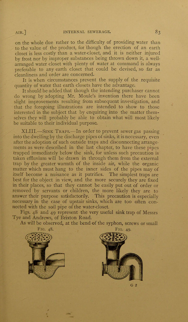 on the whole due rather to the difficulty of providing water than to the value of the product, for though the erection of an earth closet is less costly than a water-closet, and it is neither injured by frost nor by improper substances being thrown down it, a well- arranged water closet with plenty of water at command is always preferable to any earth closet that could be devised, so far as cleanliness and order are concerned. It is when circumstances prevent the supply of the requisite quantity of water that earth closets have the advantage. It should be added that though the intending purchaser cannot do wrong by adopting Mr. Moule’s invention there have been slight improvements resulting from subsequent investigation, and that the foregoing illustrations are intended to show to those interested in the subject that by enquiring into the matter them- selves they will probably be able to obtain what will most likely be suitable to their individual purpose. XLIII.—Sink Traps.—In order to prevent sewer gas passing into the dwelling by the discharge pipes of sinks, it is necessary, even after the adoption of such outside traps and disconnecting arrange- ments as were described in the last chapter, to have these pipes trapped immediately below the sink, for unless such precaution is taken effluvium will be drawn in through them from the external trap by the greater warmth of the inside air, while the organic matter which must hang to the inner sides of the pipes may of itself become a nuisance as it putrifies. The simplest traps are best for the object in view, and the more securely they are fixed in their places, so that they cannot be easily put out of order or removed by servants or children, the more likely they are to answer their purpose satisfactorily. This precaution is especially necessary in the case of upstair sinks, which are too often con- nected with the soil pipe of the water-closet. Figs. 48 and 49 represent the very useful sink trap of Messrs Tye and Andrews, of Brixton Road. As will be observed, at the bend of the syphon, screws or small Fig. 48, Fig. 49, G 2