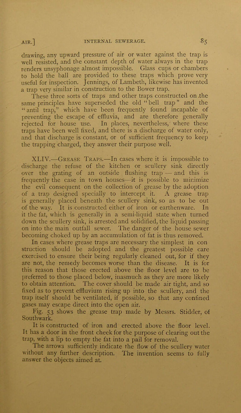 drawing, any upward pressure of air or water against the trap is well resisted, and the constant depth of water always in the trap renders unsyphonage almost impossible. Glass cups or chambers to hold the ball are provided to these traps which prove very useful for inspection. Jennings, of Lambeth, likewise has invented a trap very similar in construction to the Bower trap. These three sorts of traps and other traps constructed on .the same principles have superseded the old “ bell trap ” and the “ antil trap,” which have been frequently found incapable of preventing the escape of effluvia, and are therefore generally rejected for house use. In places, nevertheless, where these traps have been well fixed, and there is a discharge of water only, and that discharge is constant, or of sufficient frequency to keep the trapping charged, they answer their purpose well. XLIV.—Grease Traps.—In cases where it is impossible to discharge the refuse of the kitchen or scullery sink directly over the grating of an outside flushing trap — and this is frequently the case in town houses—it is possible to minimize the evil consequent on the collection of grease by the adoption of a trap designed specially to intercept it. A grease trap is generally placed beneath the scullery sink, so as to be out of the way. It is constructed either of iron or earthenware. In it the fat, which is generally in a semi-liquid state when turned down the scullery sink, is arrested and solidified, the liquid passing on into the main outfall sewer. The danger of the house sewer becoming choked up by an accumulation of fat is thus removed. In cases where grease traps are necessary the simplest in con struction should be adopted and the greatest possible care exercised to ensure their being regularly cleaned out, for if they are not, the remedy becomes worse than the disease. It is for this reason that those erected above the floor level are to be preferred to those placed below, inasmuch as they are more likely to obtain attention. The cover should be made air tight, and so fixed as to prevent effluvium rising up into the scullery, and the trap itself should be ventilated, if possible, so that any confined gases may escape direct into the open air. Fig. 53 shows the grease trap made by Messrs. Stidder, of Southwark. It is constructed of iron and erected above the floor level. It has a door in the front cheek for the purpose of clearing out the trap, with a lip to empty the fat into a pail for removal. The arrows sufficiently indicate the flow of the scullery water without any further description. The invention seems to fully answer the objects aimed at.