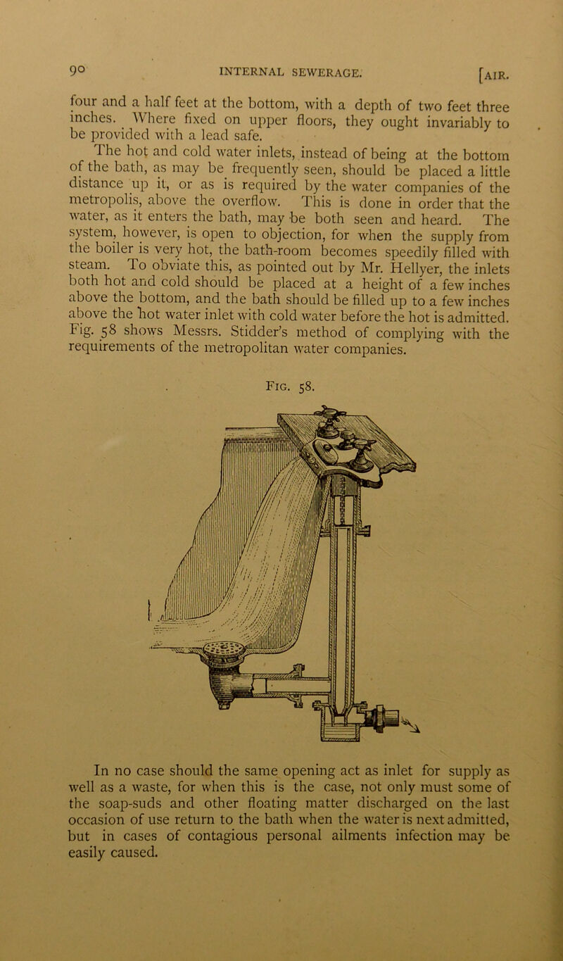 four nnd n linlf feet nt the bottom, with a depth of two feet three inches. Where fixed on upper floors, they ought invariably to be provided with a lead safe. The hot and cold water inlets, instead of being at the bottom of the bath, as may be. frequently seen, should be placed a little distance up it, or as is required by the water companies of the metropolis, above the overflow. This is done in order that the water, as it enters the bath, may be both seen and heard. The system, however, is open to objection, for when the supply from the boiler is very hot, the bath-room becomes speedily filled with steam. To obviate this, as pointed out by Mr. Hellyer, the inlets both hot and cold should be placed at a height of a few inches above the bottom, and the bath should be filled up to a few inches above the hot water inlet with cold water before the hot is admitted. 58 shows Messrs. Stidder’s method of complying with the requirements of the metropolitan water companies. Fig. 58. In no case should the same opening act as inlet for supply as well as a waste, for when this is the case, not only must some of the soap-suds and other floating matter discharged on the last occasion of use return to the bath when the water is next admitted, but in cases of contagious personal ailments infection may be easily caused.
