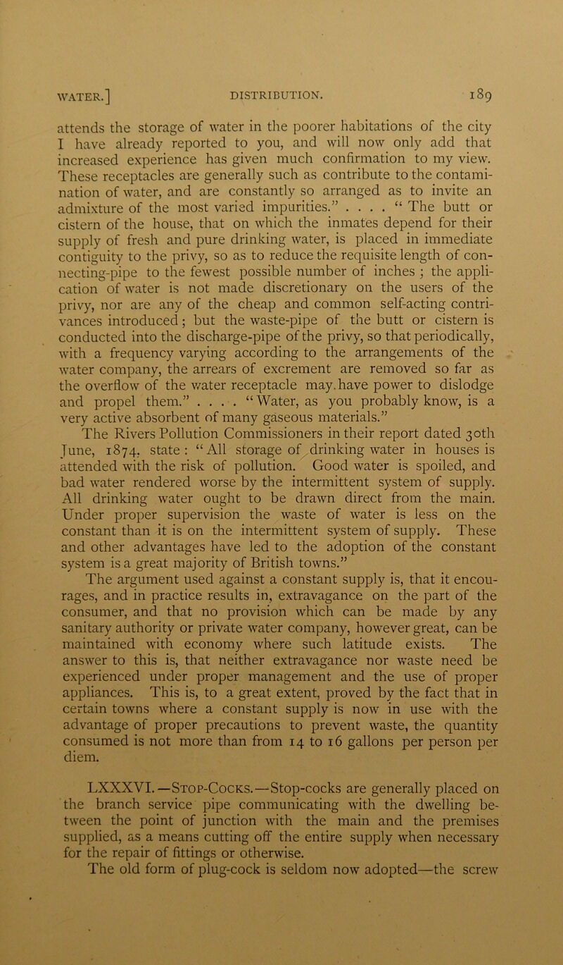 attends the storage of water in the poorer habitations of the city I have already reported to you, and will now only add that increased experience has given much confirmation to my view. These receptacles are generally such as contribute to the contami- nation of water, and are constantly so arranged as to invite an admixture of the most varied impurities.” . . . . “ The butt or cistern of the house, that on which the inmates depend for their supply of fresh and pure drinking water, is placed in immediate contiguity to the privy, so as to reduce the requisite length of con- necting-pipe to the fewest possible number of inches ; the appli- cation of water is not made discretionary on the users of the privy, nor are any of the cheap and common self-acting contri- vances introduced; but the waste-pipe of the butt or cistern is conducted into the discharge-pipe of the privy, so that periodically, with a frequency varying according to the arrangements of the water company, the arrears of excrement are removed so far as the overflow of the water receptacle may. have power to dislodge and propel them.” . . . . “ Water, as you probably know, is a very active absorbent of many gaseous materials.” The Rivers Pollution Commissioners in their report dated 30th June, 1874, state: “All storage of drinking water in houses is attended with the risk of pollution. Good water is spoiled, and bad water rendered worse by the intermittent system of supply. All drinking water ought to be drawn direct from the main. Under proper supervision the waste of water is less on the constant than it is on the intermittent system of supply. These and other advantages have led to the adoption of the constant system is a great majority of British towns.” The argument used against a constant supply is, that it encou- rages, and in practice results in, extravagance on the part of the consumer, and that no provision which can be made by any sanitary authority or private water company, however great, can be maintained with economy where such latitude exists. The answer to this is, that neither extravagance nor waste need be experienced under proper management and the use of proper appliances. This is, to a great extent, proved by the fact that in certain towns where a constant supply is now in use with the advantage of proper precautions to prevent waste, the quantity consumed is not more than from 14 to 16 gallons per person per diem. LXXXVI.-Stop-Cocks.—Stop-cocks are generally placed on the branch service pipe communicating with the dwelling be- tween the point of junction with the main and the premises supplied, as a means cutting off the entire supply when necessary for the repair of fittings or otherwise. The old form of plug-cock is seldom now adopted—the screw