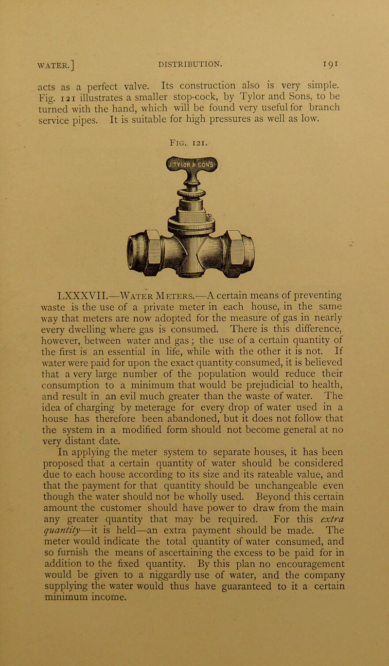 acts as a perfect valve. Its construction also is very simple. Fig. 121 illustrates a smaller stop-cock, by Tylor and Sons, to be turned with the hand, which will be found very useful for branch service pipes. It is suitable for high pressures as well as low. Fig. 121. LXXXVII.—Water Meters.—A certain means of preventing waste is the use of a private meter in each house, in the same way that meters are now adopted for the measure of gas in nearly every dwelling where gas is consumed. There is this difference, however, between water and gas; the use of a certain quantity of the first is an essential in life, while with the other it is not. If water were paid for upon the exact quantity consumed, it is believed that a very large number of the population would reduce their consumption to a minimum that would be prejudicial to health, and result in an evil much greater than the waste of water. The idea of charging by meterage for every drop of water used in a house has therefore been abandoned, but it does not follow that the system in a modified form should not become general at no very distant date. In applying the meter system to separate houses, it has been proposed that a certain quantity of water should be considered due to each house according to its size and its rateable value, and that the payment for that quantity should be unchangeable even though the water should not be wholly used. Beyond this certain amount the customer should have power to draw from the main any greater quantity that may be required. For this extra quantity—it is held—an extra payment should be made. The meter would indicate the total quantity of water consumed, and so furnish the means of ascertaining the excess to be paid for in addition to the fixed quantity. By this plan no encouragement would be given to a niggardly use of water, and the company supplying the water would thus have guaranteed to it a certain minimum income.