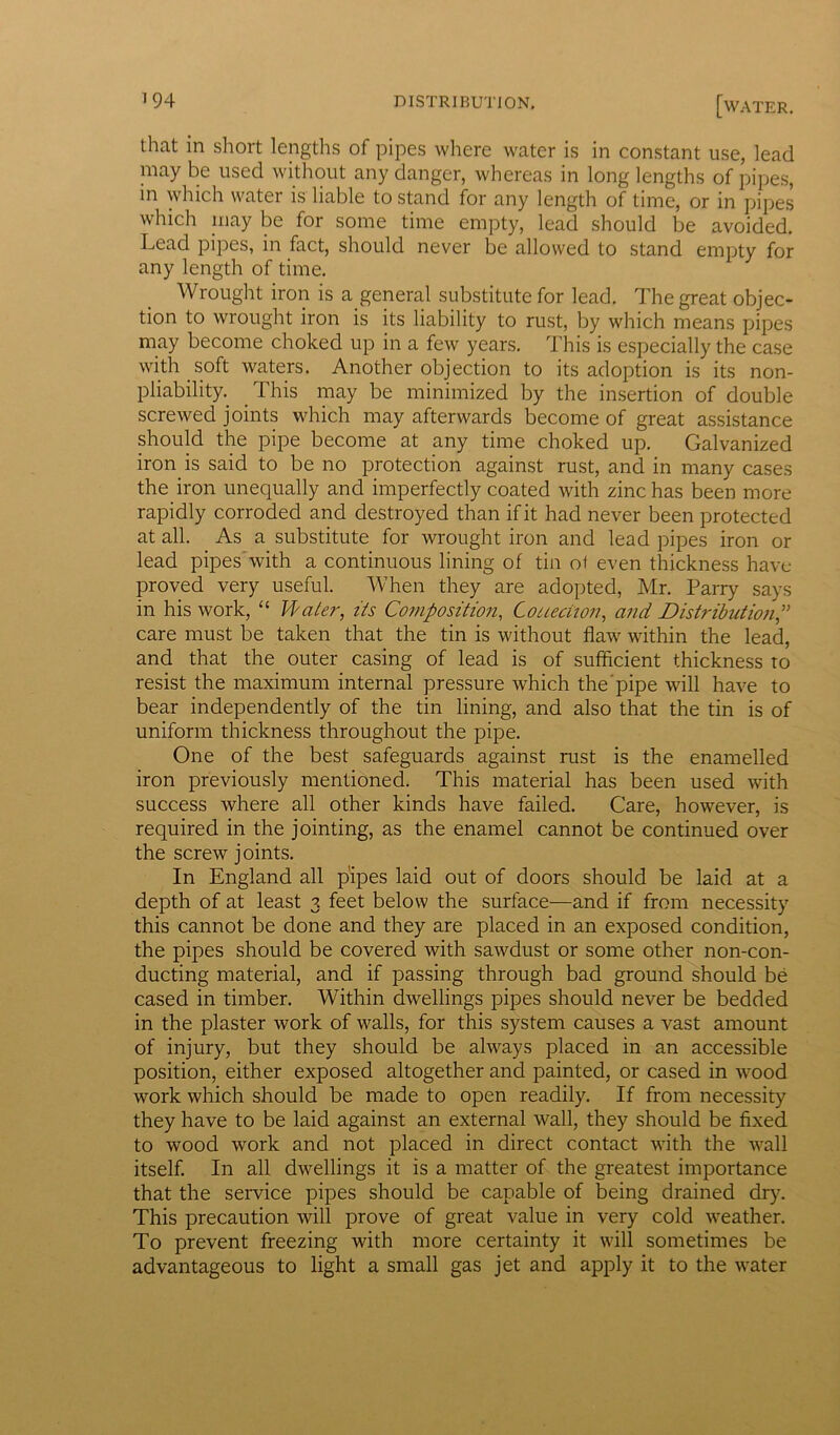 that in short lengths of pipes where water is in constant use, lead may be used without any danger, whereas in long lengths of pipes, in which water is liable to stand for any length of time, or in pipes which may be for some time empty, lead should be avoided. Lead pipes, in fact, should never be allowed to stand empty for any length of time. Wrought iron is a general substitute for lead. The great objec- tion to wrought iron is its liability to rust, by which means pipes may become choked up in a few years. This is especially the case with soft waters. Another objection to its adoption is its non- pliability. This may be minimized by the insertion of double screwed joints which may afterwards become of great assistance should the pipe become at any time choked up. Galvanized iron is said to be no protection against rust, and in many cases the iron unequally and imperfectly coated with zinc has been more rapidly corroded and destroyed than if it had never been protected at all. As a substitute for wrought iron and lead pipes iron or lead pipes with a continuous lining of tin of even thickness have- proved very useful. When they are adopted, Mr. Parry says in his work, “ Water, its Composition, Collection, and Distribution care must be taken that the tin is without flaw within the lead, and that the outer casing of lead is of sufficient thickness to resist the maximum internal pressure which the pipe will have to bear independently of the tin lining, and also that the tin is of uniform thickness throughout the pipe. One of the best safeguards against rust is the enamelled iron previously mentioned. This material has been used with success where all other kinds have failed. Care, however, is required in the jointing, as the enamel cannot be continued over the screw j oints. In England all pipes laid out of doors should be laid at a depth of at least 3 feet below the surface—and if from necessity this cannot be done and they are placed in an exposed condition, the pipes should be covered with sawdust or some other non-con- ducting material, and if passing through bad ground should be cased in timber. Within dwellings pipes should never be bedded in the plaster work of walls, for this system causes a vast amount of injury, but they should be always placed in an accessible position, either exposed altogether and painted, or cased in wood work which should be made to open readily. If from necessity they have to be laid against an external wall, they should be fixed to wood work and not placed in direct contact with the wall itself. In all dwellings it is a matter of the greatest importance that the service pipes should be capable of being drained dry. This precaution will prove of great value in very cold weather. To prevent freezing with more certainty it will sometimes be advantageous to light a small gas jet and apply it to the water