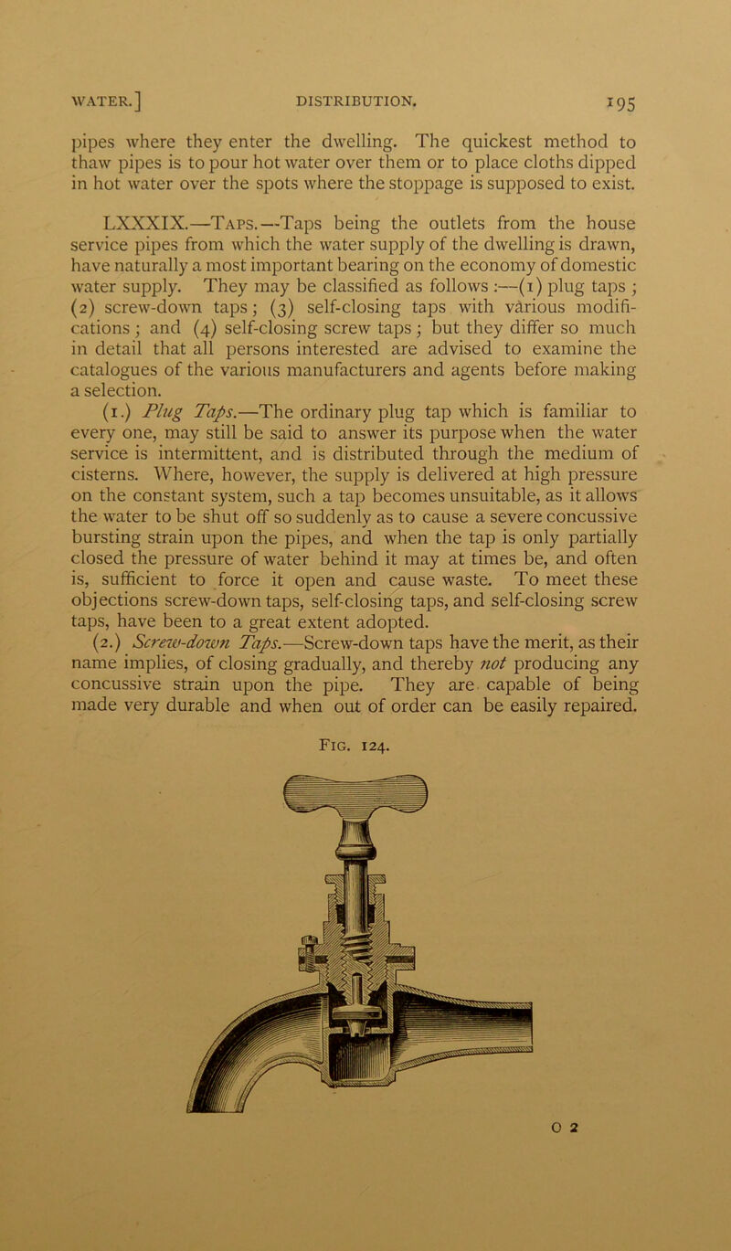 pipes where they enter the dwelling. The quickest method to thaw pipes is to pour hot water over them or to place cloths dipped in hot water over the spots where the stoppage is supposed to exist. LXXXIX.—Taps.—Taps being the outlets from the house service pipes from which the water supply of the dwelling is drawn, have naturally a most important bearing on the economy of domestic water supply. They may be classified as follows :—(i) plug taps ; (2) screw-down taps; (3) self-closing taps with various modifi- cations ; and (4) self-closing screw taps; but they differ so much in detail that all persons interested are advised to examine the catalogues of the various manufacturers and agents before making a selection. (1.) Plug Taps.—The ordinary plug tap which is familiar to every one, may still be said to answer its purpose when the water service is intermittent, and is distributed through the medium of cisterns. Where, however, the supply is delivered at high pressure on the constant system, such a tap becomes unsuitable, as it allows the water to be shut off so suddenly as to cause a severe concussive bursting strain upon the pipes, and when the tap is only partially closed the pressure of water behind it may at times be, and often is, sufficient to force it open and cause waste. To meet these objections screw-down taps, self-closing taps, and self-closing screw taps, have been to a great extent adopted. (2.) Screw-down Taps.—Screw-down taps have the merit, as their name implies, of closing gradually, and thereby not producing any concussive strain upon the pipe. They are capable of being made very durable and when out of order can be easily repaired.