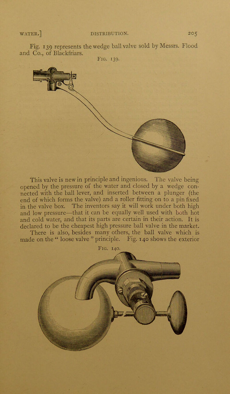 Fig. 139 represents the wedge ball valve sold by Messrs. Flood and Co., of Blackfriars. Fig. 139. This valve is new in principle and ingenious. The valve being opened by the pressure of the water and closed by a wedge con- nected with the ball lever, and inserted between a plunger (the end of which forms the valve) and a roller fitting on to a pin fixed in the valve box. The inventors say it will work under both high and low pressure—that it can be equally well used with both hot and cold water, and that its parts are certain in their action. It is declared to be the cheapest high pressure ball valve in the market. There is also, besides many others, the ball valve which is made on the “ loose valve ” principle. Fig. 140 shows the exterior