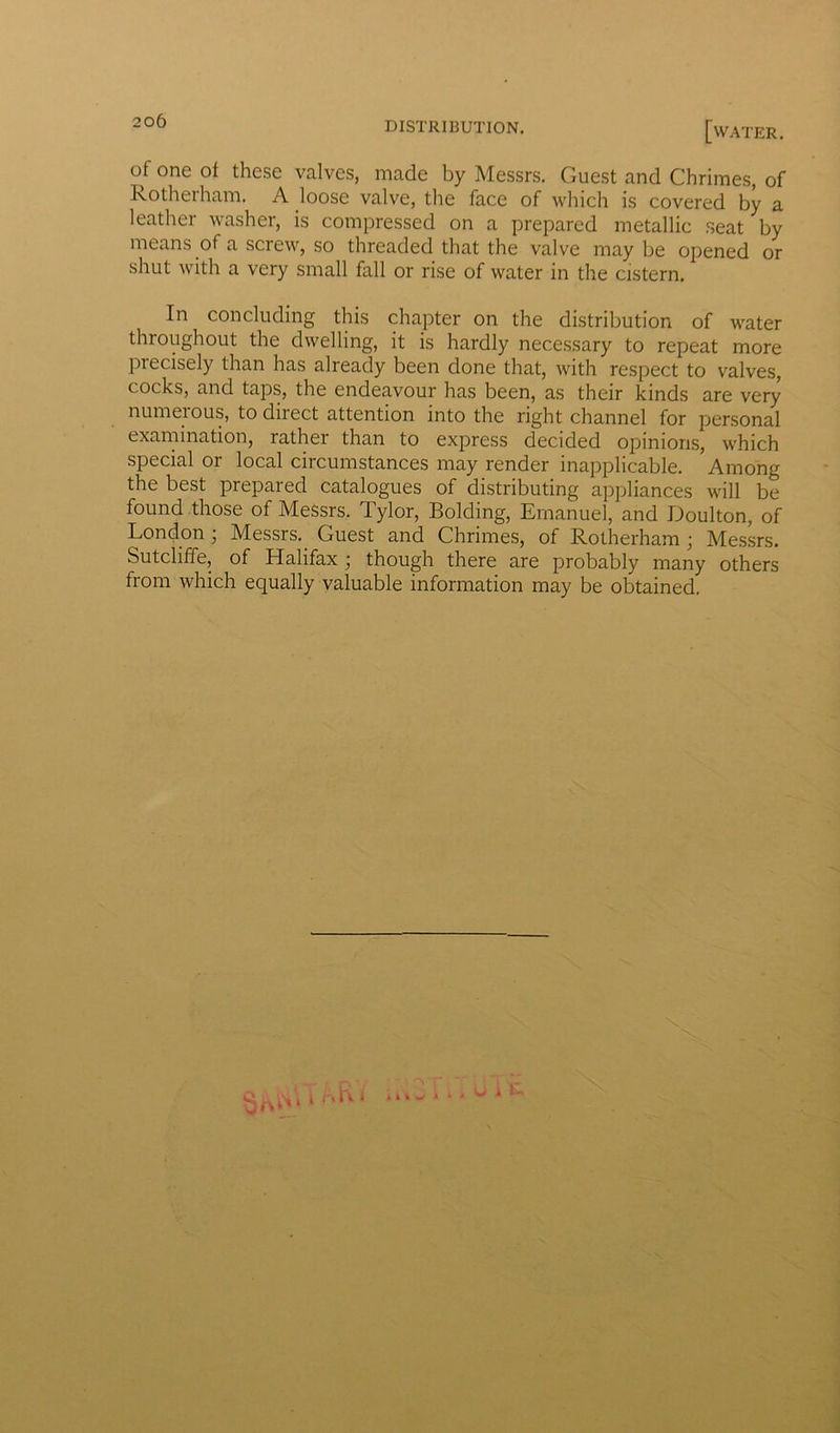 of one of these valves, made by Messrs. Guest and Chrimes, of Rotherham. A loose valve, the face of which is covered by a leather washer, is compressed on a prepared metallic seat by means of a screw, so threaded that the valve may be opened or shut with a very small fall or rise of water in the cistern. In concluding this chapter on the distribution of water throughout the dwelling, it is hardly necessary to repeat more precisely than has already been done that, with respect to valves, cocks, and taps, the endeavour has been, as their kinds are very numeious, to direct attention into the right channel for personal examination, rather than to express decided opinions, which special or local circumstances may render inapplicable. Among the best prepared catalogues of distributing appliances will be found those of Messrs. Tylor, Bolding, Emanuel, and Doulton, of London ; Messrs._ Guest and Chrimes, of Rotherham ; Messrs. Sutcliffe, of Halifax ; though there are probably many others from which equally valuable information may be obtained. Ali wit