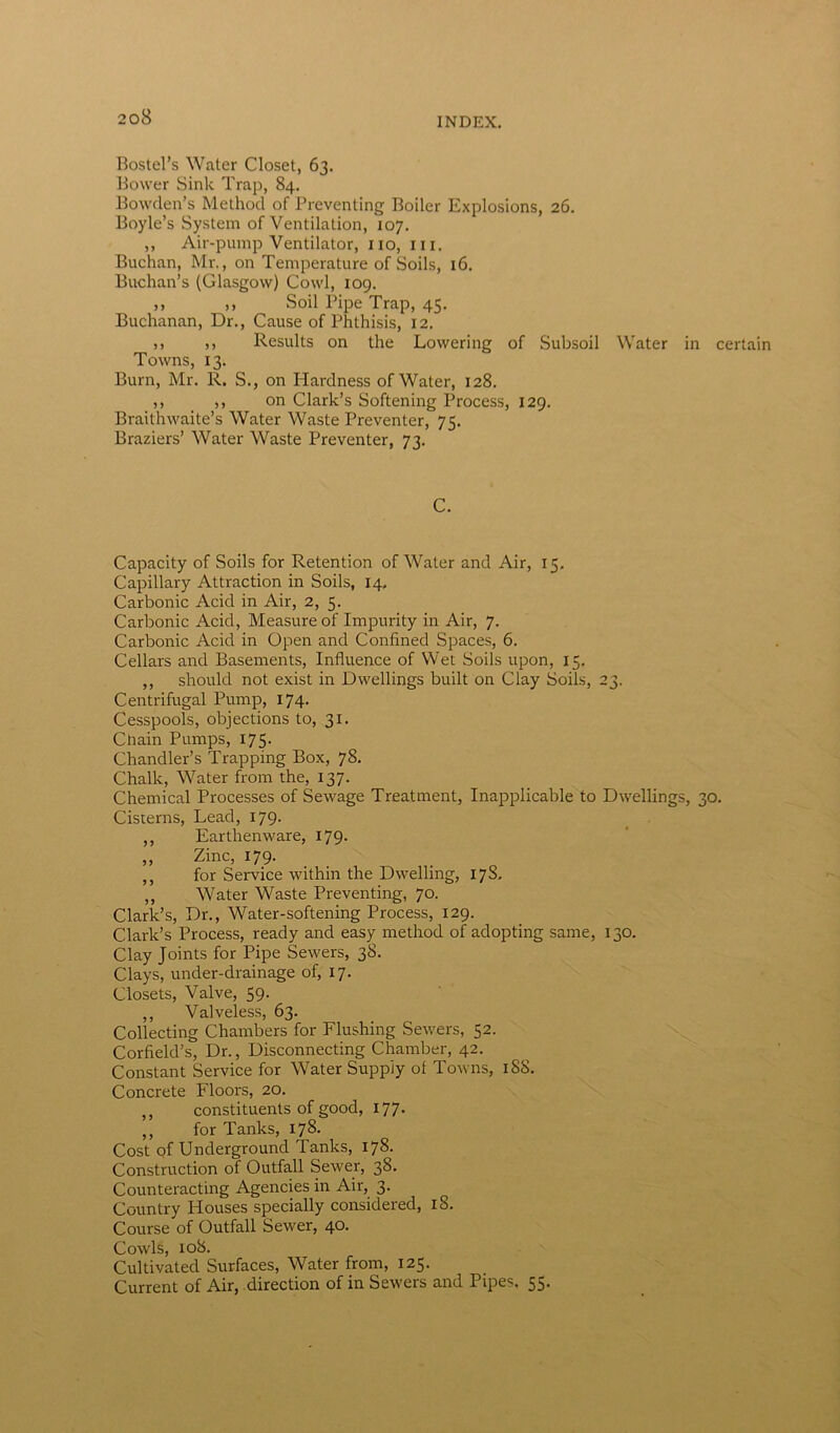 Bostel’s Water Closet, 63. Bower Sink Trap, 84. Bowden’s Method of Preventing Boiler Explosions, 26. Boyle’s System of Ventilation, 107. ,, Air-pump Ventilator, no, hi. Buchan, Mr., on Temperature of Soils, 16. Buchan’s (Glasgow) Cowl, 109. ,, ,, Soil Pipe Trap, 45. Buchanan, Dr., Cause of Phthisis, 12. >> » Results on the Lowering of Subsoil Water in certain Towns, 13. Burn, Mr. R. S., on Hardness of Water, 128. ,, ,, on Clark’s Softening Process, 129. Braithwaite’s Water Waste Preventer, 75. Braziers’ Water Waste Preventer, 73. C. Capacity of Soils for Retention of Water and Air, 15. Capillary Attraction in Soils, 14. Carbonic Acid in Air, 2, 5. Carbonic Acid, Measure of Impurity in Air, 7. Carbonic Acid in Open and Confined Spaces, 6. Cellars and Basements, Influence of Wet Soils upon, 15. ,, should not exist in Dwellings built on Clay Soils, 23. Centrifugal Pump, 174. Cesspools, objections to, 31. Cliain Pumps, 175. Chandler’s Trapping Box, 78. Chalk, Water from the, 137. Chemical Processes of Sewage Treatment, Inapplicable to Dwellings, 30. Cisterns, Lead, 179. ,, Earthenware, 179. ,, Zinc, 179. ,, for Service within the Dwelling, 17S. ,, Water Waste Preventing, 70. Clark’s, Dr., Water-softening Process, 129. Clark’s Process, ready and easy method of adopting same, 130. Clay Joints for Pipe Sewers, 38. Clays, under-drainage of, 17. Closets, Valve, 59. ,, Valveless, 63. Collecting Chambers for Flushing Sewers, 52. Corfield’s, Dr., Disconnecting Chamber, 42. Constant Service for Water Supply of Towns, iSS. Concrete Floors, 20. ,, constituents of good, 177. ,, for Tanks, 178. Cost of Underground Tanks, 178. Construction of Outfall Sewer, 38. Counteracting Agencies in Air, 3. Country Houses specially considered, 18. Course of Outfall Sewer, 40. Cowls, 108. Cultivated Surfaces, Water from, 125. Current of Air, direction of in Sewers and Pipes, 55.