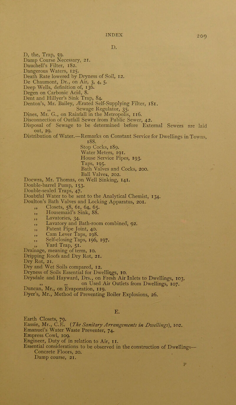 D. D, the, Trap, 59. Damp Course Necessary, 21. Dauchell’s Filter, 182. Dangerous Waters, 125. Death Rate lowered by Dryness of Soil, 12. De Chaumont, Dr., on Air, 3, 4, 5. Deep Wells, definition of, 136. Degen on Carbonic Acid, 8. Dent and Hillyer’s Sink Trap, 84. Denton’s, Mr. Bailey, yErated Self-Supplying Filter, 1S1. ,, Sewage Regulator, 35. Dines, Mr. G., on Rainfall in the Metropolis, 116. Disconnection of Outfall Sewer from Public Sewer, 42. Disposal of Sewage to be determined before External Sewers are laid out, 29. Distribution of Water.—Remarks on Constant Service for Dwellings in Towns, 188. / Stop Cocks, 189. Water Meters, 191. House Service Pipes, 193. Taps, 195. Bath Valves and Cocks, 200. Ball Valves, 202. Docwra, Mr. Thomas, on Well Sinking, 141. Double-barrel Pump, 153. Double-sealed Traps, 47. Doubtful Water to be sent to the Analytical Chemist, 134. Doulton’s Bath Valves and Locking Apparatus, 201. ,, Closets, 58, 61, 64, 65. ,, Housemaid’s Sink, 88. ,, Lavatories, 34. ,, Lavatory and Bath-room combined, 92. ,, Patent Pipe Joint, 40. ,, Cam Lever Taps, 198. ,, Self-closing Taps, 196, 197. ,, Yard Trap, 51. Drainage, meaning of term, 10. Dripping Roofs and Dry Rot, 21. Dry Rot, 21. Dry and Wet Soils compared, 12. Dryness of Soils Essential for Dwellings, 10. Drysdale and Hayward, Drs., on Fresh Air Inlets to Dwellings, 103. ,, ,, on Used Air Outlets from Dwellings, 107. Duncan, Mr., on Evaporation, 119. Dyer’s, Mr., Method of Preventing Boiler Explosions, 26. E. Earth Closets, 79. Eassie, Mr., C.E. {The Sanitary Arrangements in Dwellings), 102. Emanuel’s Water Waste Preventer, 74. Empress Cowl, 109. Engineer, Duty of in relation to Air, 11. Essential considerations to be observed in the construction of Dwellings— Concrete Floors, 20. Damp course, 21. P