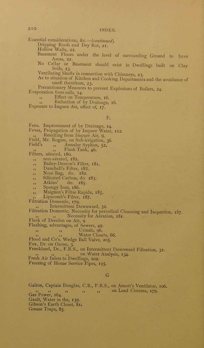 2 IO Essential considerations, &c.—(continued). Dripping Roofs and Dry Rot, 21. Hollow Walls, 22. Basement Moors under the level of surrounding Ground to have Areas, 22. No Cellar or Basement should exist in Dwellings built on Clay Soils, 23. Ventilating Shafts in connection with Chimneys, 23. As to situation of Kitchen and Cooking Departments and the avoidance of smell therefrom, 23. Precautionary Measures to prevent Explosions of Boilers, 24. Evaporation from soils, 14. ,, Effect on Temperature, 16. ,, Reduction of by Drainage, 16. Exposure to Impure Air, effect of, 17. F. Fens. Improvement of by Drainage, 14. Fever, Propagation of by Impure Water, 112. ,, Resulting from Impure Air, 9. Field, Mr. Rogers, on Sub-irrigation, 36. Field’s ,, Annular Syphon, 52. ,, ,, Flush Tank, 46. Filters, aerated, 180. ,, non-aerated, 182. ,, Bailey-Denton’s Filter, 181. ,, Danchell’s Filter, i8‘2. ,, Nose Bag, do. 182. ,, Silicated Carbon, do. 183. ,, Atkins’ do. 185. ,, Spongy Iron, 186. ,, Maignen’s Filtre Rapide, 185. ,, Lipscomb’s Filter, 187. Filtration Domestic, 179. ,, Intermittent Downward, 32. Filtration Domestic, Necessity for periodical Cleansing and Inspection, 187. 5, ,, Necessity for Aeration, 181. Fleck of Dresden on Air, 9. Flushing, advantages, of Sewers, 49. ,, ,, Urinals, 96. ,, ,, Water Closets, 66. Flood and Co’s. Wedge Ball Valve, 205. Fox, Dr. on Ozone, 3. Frankland, Dr., F.R.S., on Intermittent Downward Filtration, 32. >> ,, ,, on Water Analysis, 134. Fresh Air Inlets to Dwellings, 102. Freezing of House Service Pipes, 195. G Gabon, Captain Douglas, C.B., F.R.S., on Amott’s Ventilator, 106. >> ,, ,, ,, ,, on Lead Cisterns, 179. Gas Power, 164. Gault, Water in the, 139. Gibson’s Earth Closet, 81. Grease Traps, 85.