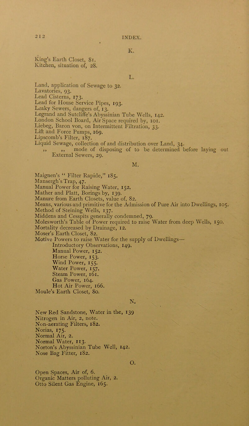 K. King’s Earth Closet, Sr. Kitchen, situation of, 28. L. Land, application of Sewage to 32. Lavatories, 93. Lead Cisterns, 173. Lead for House Service Pipes, 193. Leaky Sewers, dangers of, 13. Legrand and Sutcliffe’s Abyssinian Tube Wells, 142. London School Board, AirSpace required by, 101. Liebeg, Baron von, on Intermittent Filtration, 33. Lift and Force Pumps, 169. Lipscomb’s Filter, 187. Liquid Sewage, collection of and distribution over Land, 34. ,, ,, mode of disposing of to be determined before laying out External Sewers, 29. M. Maignen’s “ Filter Rapide,” 185. Mansergh’s Trap, 47. Manual Power for Raising Water, 152. Mather and Platt, Borings by, 139. Manure from Earth Closets, value of, 82. Means, various and primitive for the Admission of Pure Air into Dwellings, 105. Method of Steining Wells, 137. Middens and Cesspits generally condemned, 79. Molesworth’s Table of Power required to raise Water from deep Wells, 150. Mortality decreased by Drainage, 12. Moser’s Earth Closet, 82. Motive Powers to raise Water for the supply of Dwellings— Introductory Observations, 149. Manual Power, 152. Horse Power, 153. Wind Power, 155. Water Power, 157. Steam Power, 161. Gas Power, 164. Hot Air Power, 166. Moule’s Earth Closet, 80. N. New Red Sandstone, Water in the, 139 Nitrogen in Air, 2, note. Non-aerating Filters, 182. Norias, 175. Normal Air, 2. Normal Water, 113. Norton’s Abyssinian Tube Well, 142. Nose Bag Fitter, 182. O. Open Spaces, Air of, 6. Organic Matters polluting Air, 2. Otto Silent Gas Engine, 165.