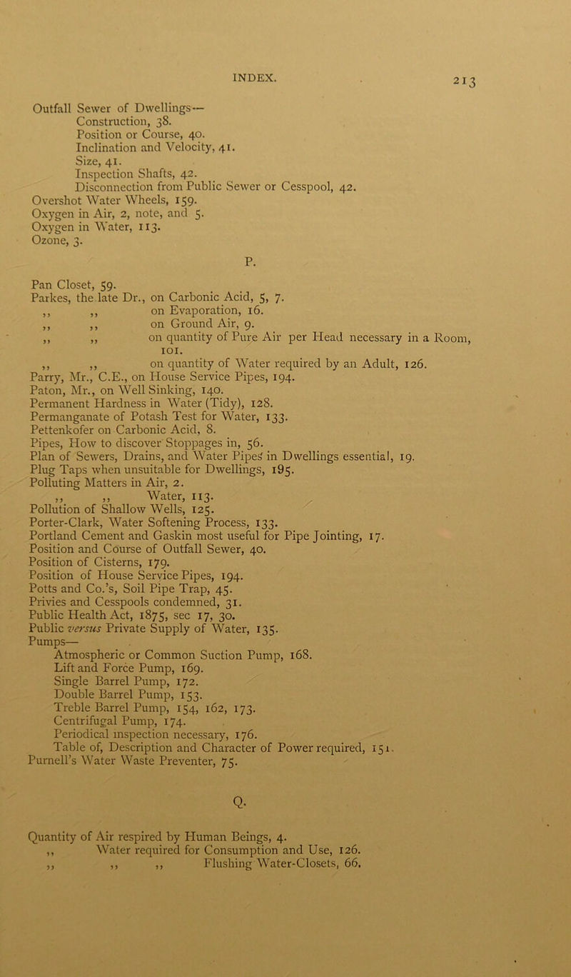 Outfall Sewer of Dwellings ~ Construction, 38. Position or Course, 40. Inclination and Velocity, 41. Size, 41. Inspection Shafts, 42. Disconnection from Public Sewer or Cesspool, 42. Overshot Water Wheels, 159. Oxygen in Air, 2, note, and 5. Oxygen in Water, 113. Ozone, 3. P. Pan Closet, 59. Parkes, the late Dr., on Carbonic Acid, 5, 7. ,, ,, on Evaporation, 16. ,, ,, on Ground Air, 9. ,, ,, on quantity of Pure Air per Head necessary in a Room, 101. ,, ,, on quantity of Water required by an Adult, 126. Parry, Mr., C.E., on House Service Pipes, 194. Paton, Mr., on Well Sinking, 140. Permanent Hardness in Water (Tidy), 128. Permanganate of Potash Test for Water, 133. Pettenkofer on Carbonic Acid, 8. Pipes, Plow to discover Stoppages in, 56. Plan of Sewers, Drains, and Water Pipe£ in Dwellings essential, 19. Plug Taps when unsuitable for Dwellings, 195. Polluting Matters in Air, 2. ,, ,, Water, 113. Pollution of Shallow Wells, 125. Porter-Clark, Water Softening Process, 133. Portland Cement and Gaskin most useful for Pipe Jointing, 17. Position and Course of Outfall Sewer, 40. Position of Cisterns, 179. Position of House Service Pipes, 194. Potts and Co.’s, Soil Pipe Trap, 45. Privies and Cesspools condemned, 31. Public Health Act, 1875, sec 17, 30. Public versus Private Supply of Water, 135. Pumps— Atmospheric or Common Suction Pump, 168. Lift and Force Pump, 169. Single Barrel Pump, 172. Double Barrel Pump, 153. Treble Barrel Pump, 154, 162, 173. Centrifugal Pump, 174. Periodical inspection necessary, 176. Table of, Description and Character of Power required, 151. Purnell’s Water Waste Preventer, 75. Q- Quantity of Air respired by Pluman Beings, 4. ,, Water required for Consumption and Use, 126. ,, ,, ,, Flushing Water-Closets, 66.