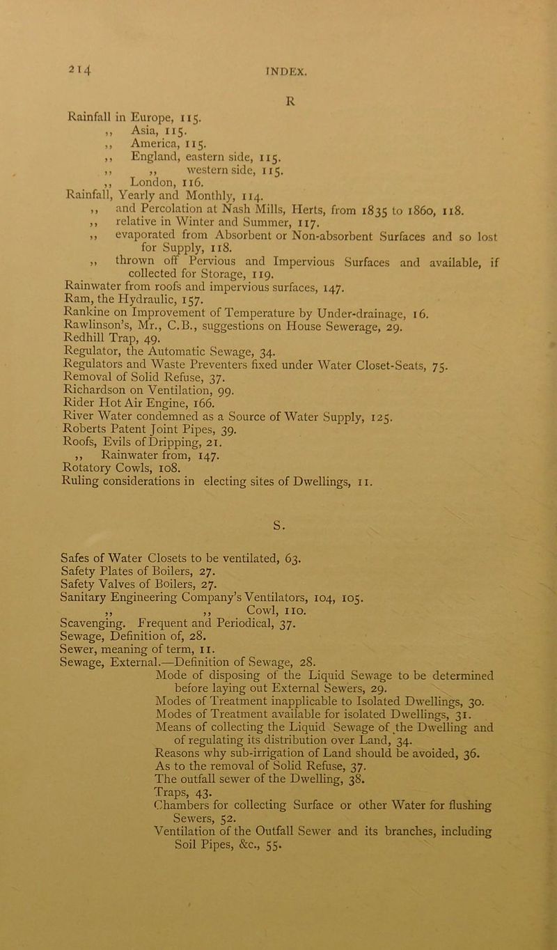 R Rainfall in Europe, 115. ,, Asia, 115. ,, America, 115. ,, England, eastern side, 115. ,, ,, western side, 115. ,, London, 116. Rainfall, Yearly and Monthly, 114. ,, and Percolation at Nash Mills, Herts, from 1835 to i860, II8- ,, relative in Winter and Summer, 117. ,, evaporated from Absorbent or Non-absorbent Surfaces and so lost for Supply, 118. ,, thrown off Pervious and Impervious Surfaces and available, if collected for Storage, 119. Rainwater from roofs and impervious surfaces, 147. Ram, the Hydraulic, 157. Rankine on Improvement of Temperature by Under-drainage, 16. Rawlinson’s, Mr., C.B., suggestions on Iiouse Sewerage, 29. Redhill Trap, 49. Regulator, the Automatic Sewage, 34. Regulators and Waste Preventers fixed under Water Closet-Seats, 75. Removal of Solid Refuse, 37. Richardson on Ventilation, 99. Rider Hot Air Engine, 166. River Water condemned as a Source of Water Supply, 125. Roberts Patent Joint Pipes, 39. Roofs, Evils of Dripping, 21. ,, Rainwater from, 147. Rotatory Cowls, 108. Ruling considerations in electing sites of Dwellings, 11. S. Safes of Water Closets to be ventilated, 63. Safety Plates of Boilers, 27. Safety Valves of Boilers, 27. Sanitary Engineering Company’s Ventilators, 104, 105. ,, ,, Cowl, no. Scavenging. Frequent and Periodical, 37. Sewage, Definition of, 28. Sewer, meaning of term, 11. Sewage, External.—Definition of Sewage, 28. Mode of disposing of the Liquid Sewage to be determined before laying out External Sewers, 29. Modes of Treatment inapplicable to Isolated Dwellings, 30. Modes of Treatment available for isolated Dwellings, 31. Means of collecting the Liquid Sewage of the Dwelling and of regulating its distribution over Land, 34. Reasons why sub-irrigation of Land should be avoided, 36. As to the removal of Solid Refuse, 37. The outfall sewer of the Dwelling, 38. Traps, 43. Chambers for collecting Surface or other Water for flushing Sewers, 52. Ventilation of the Outfall Sewer and its branches, including Soil Pipes, &c., 55.