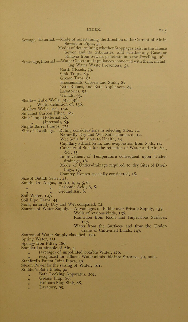 Sewage, External.—Mode of ascertaining the direction of the Current of Air in Sewers or Pipes, 55. Modes of determining whether Stoppages exist in the House Sewer and its tributaries, and whether any Gases or Effluvia from Sewers penetrate into the Dwelling, 56. Sewerage,Internal.—Water Closets and appliances connected with them, includ- ing Water Waste Preventers, 57. Earth Closets, 79. Sink Traps, 83. Grease Taps, 85. Plousemaids’ Closets and Sinks, 87. Bath Rooms, and Bath Appliances, 89. Lavatories, 93. Urinals, 95. Shallow Tube Wells, 142, 146. ,, Wells, definition of, 136. Shallow Wells, 126, 142. Silicated Carbon Filter, 183. Sink Traps (External) 46. ,, (Internal), 83. Single Barrel Pumps, 172. Site of Dwellings.—Ruling considerations in selecting Sites, 10. Naturally Dry and Wet Soils compared, 12. Wet Soils injurious to Plealth, 14. Capillary attraction in, and evaporation from Soils, 14. Capacity of Soils for the retention of Water and Air, &c., &c., 15. Improvement of Temperature consequent upon Under- drainage, 16. Mode of Under-drainage required to dry Sites of Dwel- lings, 17. Country Houses specially considered, 18. Size of Outfall Sewer, 41. Smith, Dr. Angus, on Air, 2, 4, 5, 6. „ ,, Carbonic Acid, 6, 8. ,, ,, Ground Air, 8. Soft Water, 127. Soil Pipe Traps, 44. Soils, naturally Dry and Wet compared, 12. Sources of Water Supply.—Advantages of Public over Private Supply, 135. Wells of various kinds, 136. Rainwater from Roofs and Impervious Surfaces, 147- Water from the Surfaces and from the Under- drains of Cultivated Lands, 147. Sources of Water Supply classified, 120. Spring Water, 121. Spongy Iron Filter, 186. Standard attainable of Air, 4. ,, (average) of unpolluted potable Water, 120. „ recognized for effluent Water admissible into Streams, 30, note. Stanford’s Patent Joint Pipes, 39. Steam Power for the raising of Water, 161. Stidder’s Bath Inlets, 90. ,, Bath Locking Apparatus, 202. ,, Grease Trap, 86. ,, Holborn Slop Sink, S8. ,, Lavatory, 95.
