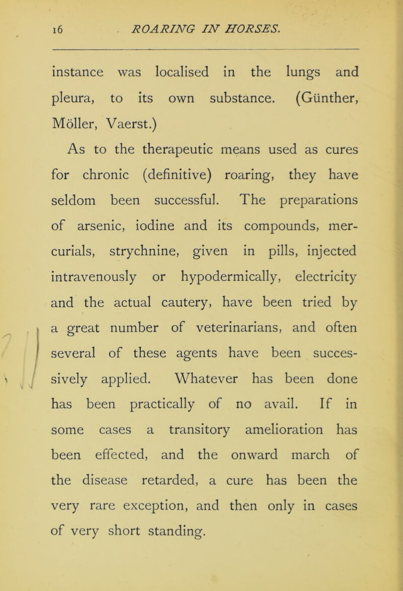 instance was localised in the lungs and pleura, to its own substance. (Gunther, Moller, Vaerst.) As to the therapeutic means used as cures for chronic (definitive) roaring, they have seldom been successful. The preparations of arsenic, iodine and its compounds, mer- curials, strychnine, given in pills, injected intravenously or hypodermically, electricity and the actual cautery, have been tried by I a great number of veterinarians, and often several of these agents have been succes- sively applied. Whatever has been done has been practically of no avail. If in some cases a transitory amelioration has been effected, and the onward march of the disease retarded, a cure has been the very rare exception, and then only in cases of very short standing.