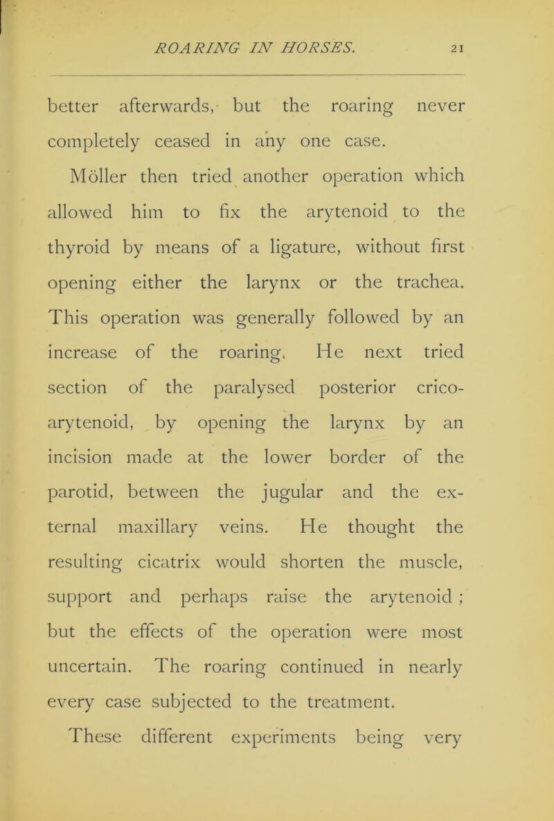 better afterwards, but the roaring never completely ceased in any one case. Moiler then tried another operation which allowed him to fix the arytenoid to the thyroid by means of a ligature, without first opening either the larynx or the trachea. This operation was generally followed by an increase of the roaring. He next tried section of the paralysed posterior crico- arytenoid, by opening the larynx by an incision made at the lower border of the parotid, between the jugular and the ex- ternal maxillary veins. He thought the resulting cicatrix would shorten the muscle, support and perhaps raise the arytenoid ; but the effects of the operation were most uncertain. The roaring continued in nearly every case subjected to the treatment. These different experiments being very