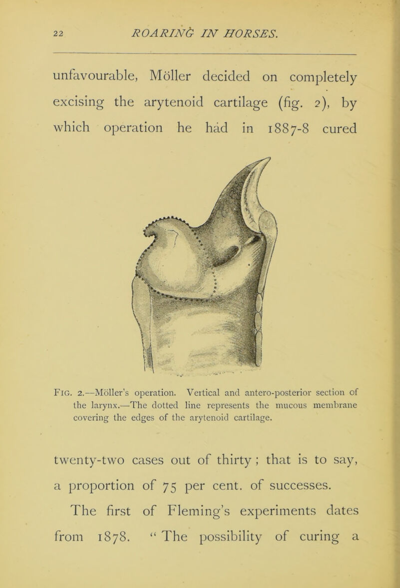 unfavourable, Moiler decided on completely excising the arytenoid cartilage (fig. 2), by which operation he had in 1887-8 cured Fig. 2.—Moller’s operation. Vertical and antero-posterior section of the larynx.—The dotted line represents the mucous membrane covering the edges of the arytenoid cartilage. twenty-two cases out of thirty ; that is to say, a proportion of 75 per cent, of successes. The first of Fleming’s experiments dates from 1878. “ The possibility of curing a