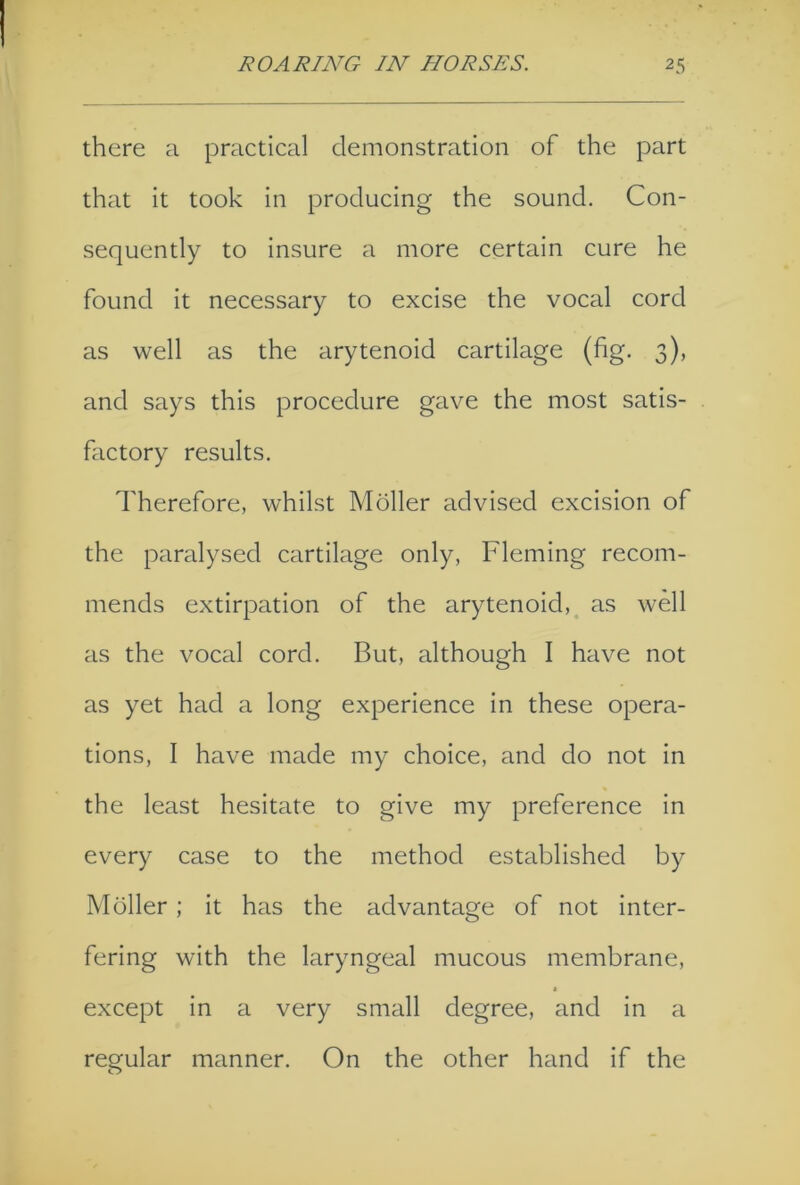 there a practical demonstration of the part that it took in producing the sound. Con- sequently to insure a more certain cure he found it necessary to excise the vocal cord as well as the arytenoid cartilage (fig. 3), and says this procedure gave the most satis- factory results. Therefore, whilst Moller advised excision of the paralysed cartilage only, Fleming recom- mends extirpation of the arytenoid, as well as the vocal cord. But, although I have not as yet had a long experience in these opera- tions, I have made my choice, and do not in the least hesitate to give my preference in every case to the method established by Moller ; it has the advantage of not inter- fering with the laryngeal mucous membrane, except in a very small degree, and in a regular manner. On the other hand if the