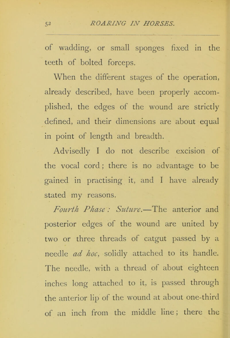 of wadding, or small sponges fixed in the teeth of bolted forceps. When the different stages of the operation, already described, have been properly accom- plished, the edges of the wound are strictly defined, and their dimensions are about equal in point of length and breadth. Advisedly I do not describe excision of the vocal cord ; there is no advantage to be gained in practising it, and I have already stated my reasons. Fourth Phase : Stiture.—The anterior and posterior edges of the wound are united by two or three threads of catgut passed by a needle ad hoc, solidly attached to its handle. The needle, with a thread of about eighteen inches long attached to it, is passed through the anterior lip of the wound at about one-third of an inch from the middle line; there the