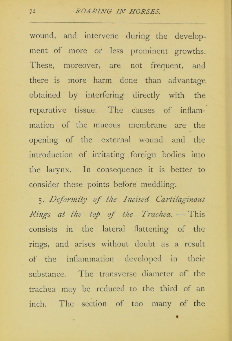 wound, and intervene during the develop- ment of more or less prominent growths. These, moreover, are not frequent, and there is more harm done than advantage obtained by interfering directly with the reparative tissue. The causes of inflam- mation of the mucous membrane are the opening of the external wound and the introduction of irritating foreign bodies into the larynx. In consequence it is better to consider these points before meddling. 5. Deformity of the Incised Cartilaginous Rings at the top of the Trachea. — This consists in the lateral flattening of the rings, and arises without doubt as a result of the inflammation developed in their substance. The transverse diameter of the trachea may be reduced to the third of an inch. The section of too many of the