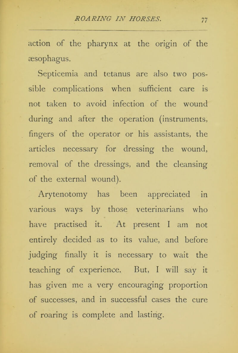 action of the pharynx at the origin of the oesophagus. Septicemia and tetanus are also two pos- sible complications when sufficient care is not taken to avoid infection of the wound during and after the operation (instruments, fingers of the operator or his assistants, the articles necessary for dressing the wound, removal of the dressings, and the cleansing of the external wound). Ary tenotomy has been appreciated in various ways by those veterinarians who have practised it. At present I am not entirely decided as to its value, and before judging finally it is necessary to wait the teaching of experience. But, I will say it has given me a very encouraging proportion of successes, and in successful cases the cure of roaring is complete and lasting.