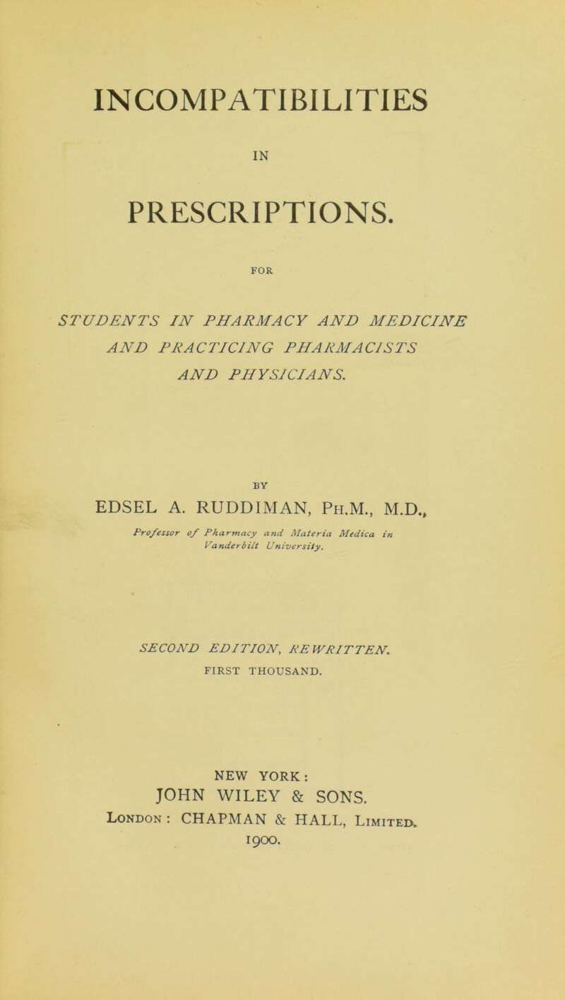 INCOMPATIBILITIES IN PRESCRIPTIONS. FOR STUDENTS IN PHARMACY AND MEDICINE AND PRACTICING PHARMACISTS AND PHYSICIANS. BY EDSEL A. RUDDIMAN, Ph.M., M.D., Pro/essor of Pharmacy and Materia Medica in Vanderbilt University. SECOND EDITION, REWRITTEN. FIRST THOUSAND. NEW YORK: JOHN WILEY & SONS. London: CHAPMAN & HALL, Limited. 1900.