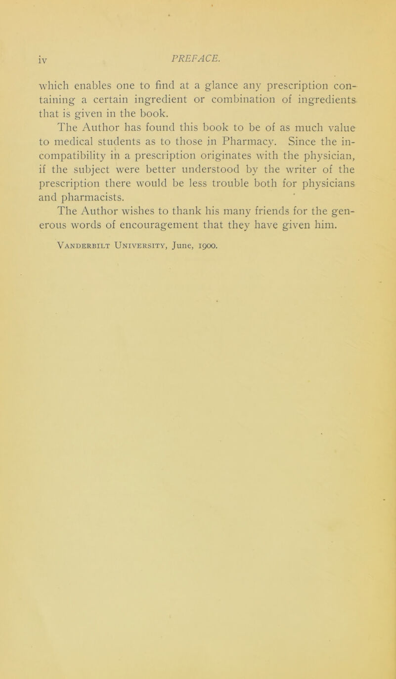 PREFACE. which enables one to find at a glance any prescription con- taining a certain ingredient or combination of ingredients that is given in the book. The Author has found this book to be of as much value to medical students as to those in Pharmacy. Since the in- compatibility in a prescription originates with the physician, if the subject were better understood by the writer of the prescription there would be less trouble both for physicians and pharmacists. The Author wishes to thank his many friends for the gen- erous words of encouragement that they have given him. Vanderbilt University, June, 1900.