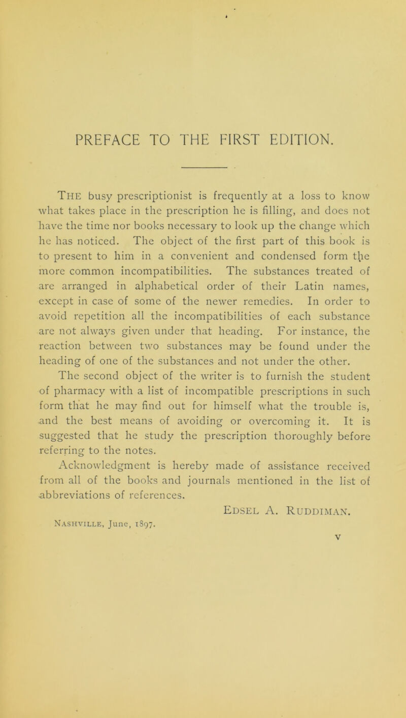 PREFACE TO THE FIRST EDITION. The busy prescriptionist is frequently at a loss to know what takes place in the prescription he is filling, and does not have the time nor books necessary to look up the change which he has noticed. The object of the first part of this book is to present to him in a convenient and condensed form t^ie more common incompatibilities. The substances treated of are arranged in alphabetical order of their Latin names, except in case of some of the newer remedies. In order to avoid repetition all the incompatibilities of each substance are not always given under that heading. For instance, the reaction between two substances may be found under the heading of one of the substances and not under the other. The second object of the writer is to furnish the student of pharmacy with a list of incompatible prescriptions in such form that he may find out for himself what the trouble is, and the best means of avoiding or overcoming it. It is suggested that he study the prescription thoroughly before referring to the notes. Acknowledgment is hereby made of assistance received from all of the books and journals mentioned in the list of abbreviations of references. Edsel a. Ruddimax. Nashville, June, 1897.