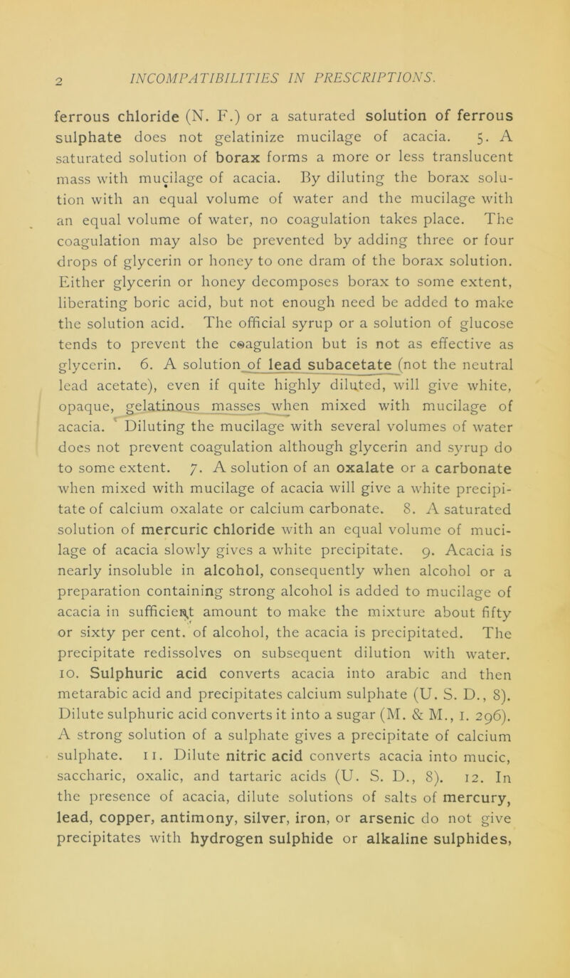 ferrous chloride (N. F.) or a saturated solution of ferrous sulphate does not gelatinize mucilage of acacia. 5, A saturated solution of borax forms a more or less translucent mass with mucilage of acacia. By diluting the borax solu- tion with an equal volume of water and the mucilage with an equal volume of water, no coagulation takes place. The coagulation may also be prevented by adding three or four drops of glycerin or honey to one dram of the borax solution. Either glycerin or honey decomposes borax to some extent, liberating boric acid, but not enough need be added to make the solution acid. The official syrup or a solution of glucose tends to prevent the ceagulation but is not as effective as glycerin. 6. A solution of lead subacetate (not the neutral lead acetate), even if quite highly diluted, will give white, opaque, geladino.\LS._jpa^es _\vhen mixed with mucilage of acacia. ‘ Diluting the mucilage with several volumes of water does not prevent coagulation although glycerin and syrup do to some extent. 7. A solution of an oxalate or a carbonate when mixed with mucilage of acacia will give a white precipi- tate of calcium oxalate or calcium carbonate. 8. A saturated solution of mercuric chloride with an equal volume of muci- lage of acacia slowly gives a white precipitate. 9. Acacia is nearly insoluble in alcohol, consequently when alcohol or a preparation containing strong alcohol is added to mucilage of acacia in sufficieHi,t amount to make the mixture about fifty or sixty per cent, of alcohol, the acacia is precipitated. The precipitate redissolves on subsequent dilution with water. 10. Sulphuric acid converts acacia into arabic and then metarabic acid and precipitates calcium sulphate (U. S. D., 8). Dilute sulphuric acid converts it into a sugar (M. & M., I. 296). A strong solution of a sulphate gives a precipitate of calcium sulphate, ii. Dilute nitric acid converts acacia into mucic, saccharic, oxalic, and tartaric acids (U. S. D., 8). 12. In the presence of acacia, dilute solutions of salts of mercury, lead, copper, antimony, silver, iron, or arsenic do not give precipitates with hydrogen sulphide or alkaline sulphides,