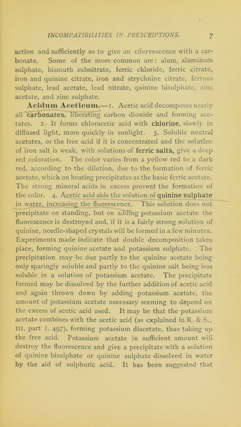 action and sufficiently so to give an effervescence with a car- bonate. Some of the more common are: alum, aluminum sulphate, bismuth subnitrate, ferric chloride, ferric citrate, iron and quinine citrate, iron and strychnine citrate, ferrous sulphate, lead acetate, lead nitrate, quinine bisulphate, zinc acetate, and zinc sulphate. Aciduin Aceticiim.— i. Acetic acid decomposes nearly air carbonates, liberating carbon dioxide and forming ace- tates. 2. It forms chloracetic acid with chlorine, slowly in diffused light, more quickly in sunlight. 3. Soluble neutral acetates, or the free acid if it is concentrated and the solution of iron salt is weak, with solutions of ferric salts, give a deep red coloration. The color varies from a yellow red to a dark red, according to the dilution, due to the formation of ferric acetate, which on heating precipitates as the basic ferric acetate. The strong mineral acids in excess prevent the formation of the color. 4. Acetic acid aids the solution of quinine sulphate in water, increasing the fluorescence. This solution does not precipitate on standing, but on adding potassium acetate the fluorescence is destroyed and, if it is a fairly strong solution of quinine, needle-shaped crystals will be formed in a few minutes. Experiments made indicate that double decomposition takes place, forming quinine acetate and potassium sulphate. The precipitation may be due partly to the quinine acetate being only sparingly soluble and partly to the quinine salt being less soluble in a solution of potassium acetate. The precipitate formed may be dissolved by the further addition of acetic acid and again thrown down by adding potassium acetate, the amount of potassium acetate necessary seeming to depend on the excess of acetic acid used. It may be that the potassium acetate combines with the acetic acid (as explained in R. & S., III. part I. 497). forming potassium diacetate, thus taking up the free acid. Potassium acetate in sufficient amount will destroy the fluorescence and give a precipitate with a solution of quinine bisulphate or quinine sulphate dissolved in water by the aid of sulphuric acid. It has been suggested that