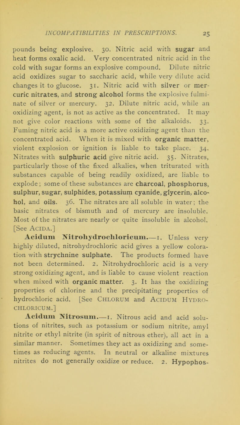 pounds being explosive. 50. Nitric acid with sugar and heat forms oxalic acid. Very concentrated nitric acid in the cold with sugar forms an explosive compound. Dilute nitric acid oxidizes sugar to saccharic acid, while very dilute acid changes it to glucose. 31. Nitric acid with silver or mer- curic nitrates, and strong alcohol forms the explosive fulmi- nate of silver or mercury. 32. Dilute nitric acid, while an oxidizing agent, is not as active as the concentrated. It may not give color reactions with some of the alkaloids. 33. Fuming nitric acid is a more active oxidizing agent than the concentrated acid. When it is mixed with organic matter, violent explosion or ignition is liable to take place. 34. Nitrates with sulphuric acid give nitric acid. 35. Nitrates, particularly those of the fixed alkalies, when triturated with substances capable of being readily oxidized, are liable to explode; some of these substances are charcoal, phosphorus, sulphur, sugar, sulphides, potassiurn cyanide, glycerin, alco- hol, and oils. 36. The nitrates are all soluble in water; the basic nitrates of bismuth and of mercury are insoluble. Most of the nitrates are nearly or quite insoluble in alcohol. [See Acida.] Acidum Nitroliydrochloricum.— i. Unless very highly diluted, nitrohydrochloric acid gives a yellow colora- tion with strychnine sulphate. The products formed have not been determined. 2. Nitrohydrochloric acid is a very strong oxidizing agent, and is liable to cause violent reaction when mixed with organic matter. 3. It has the oxidizing properties of chlorine and the precipitating properties of hydrochloric acid. [See Chlorum and Acidum Hydro- CHLORICUM.] Acidum Nitrosum — i. Nitrous acid and acid solu- tions of nitrites, such as potassium or sodium nitrite, amyl nitrite or ethyl nitrite (in spirit of nitrous ether), all act in a similar manner. Sometimes they act as oxidizing and some- times as reducing agents. In neutral or alkaline mixtures nitrites do not generally oxidize or reduce. 2. Hypophos-