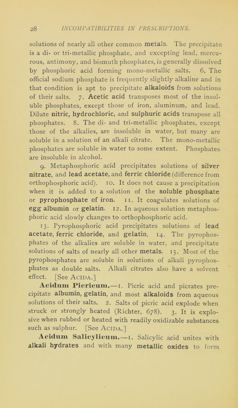 solutions of nearly all other common metals. The precipitate is a di- or tri-metallic phosphate, and excepting lead, mercu- rous, antimony, and bismuth phosphates, is generally dissolved by phosphoric acid forming mono-metallic salts. 6. The official sodium phosphate is frequently slightly alkaline and in that condition is apt to precipitate alkaloids from solutions of their salts. 7. Acetic acid transposes most of the insol- uble phosphates, except those of iron, aluminum, and lead. Dilute nitric, hydrochloric, and sulphuric acids transpose all phosphates. 8. The di- and tri-metallic phosphates, except those of the alkalies, are insoluble in water, but many are soluble in a solution of an alkali citrate. The mono-metallic phosphates are soluble in water to some extent. Phosphates are insoluble in alcohol. 9. Metaphosphoric acid precipitates solutions of silver nitrate, and lead acetate, and ferric chloride (difference from orthophosphoric acid). 10. It does not cause a precipitation when it is added to a solution of the soluble phosphate or pyrophosphate of iron. ii. It coagulates solutions of egg’ albumin or gelatin. 12. In aqueous solution metaphos- phoric acid slowly changes to orthophosphoric acid. 13. Pyrophosphoric acid precipitates solutions of lead acetate, ferric chloride, and gelatin. 14. The pyrophos- phates of the alkalies are soluble in water, and precipitate solutions of salts of nearly all other metals. 15. Most of the pyrophosphates are soluble in solutions of alkali pyrophos- phates as double salts. Alkali citrates also have a solvent effect. [See Acida.] Acidiim Picriciim.— i. Picric acid and picrates pre- cipitate albumin, gelatin, and most alkaloids from aqueous solutions of their salts. 2. Salts of picric acid explode when struck or strongly heated (Richter, 678). 3. It is explo- sive when rubbed or heated with readily oxidizable substances such as sulphur. [See Acida.] Aciduiii Salicylicuiii.— i. Salicylic acid unites with alkali hydrates and with many metallic oxides to form