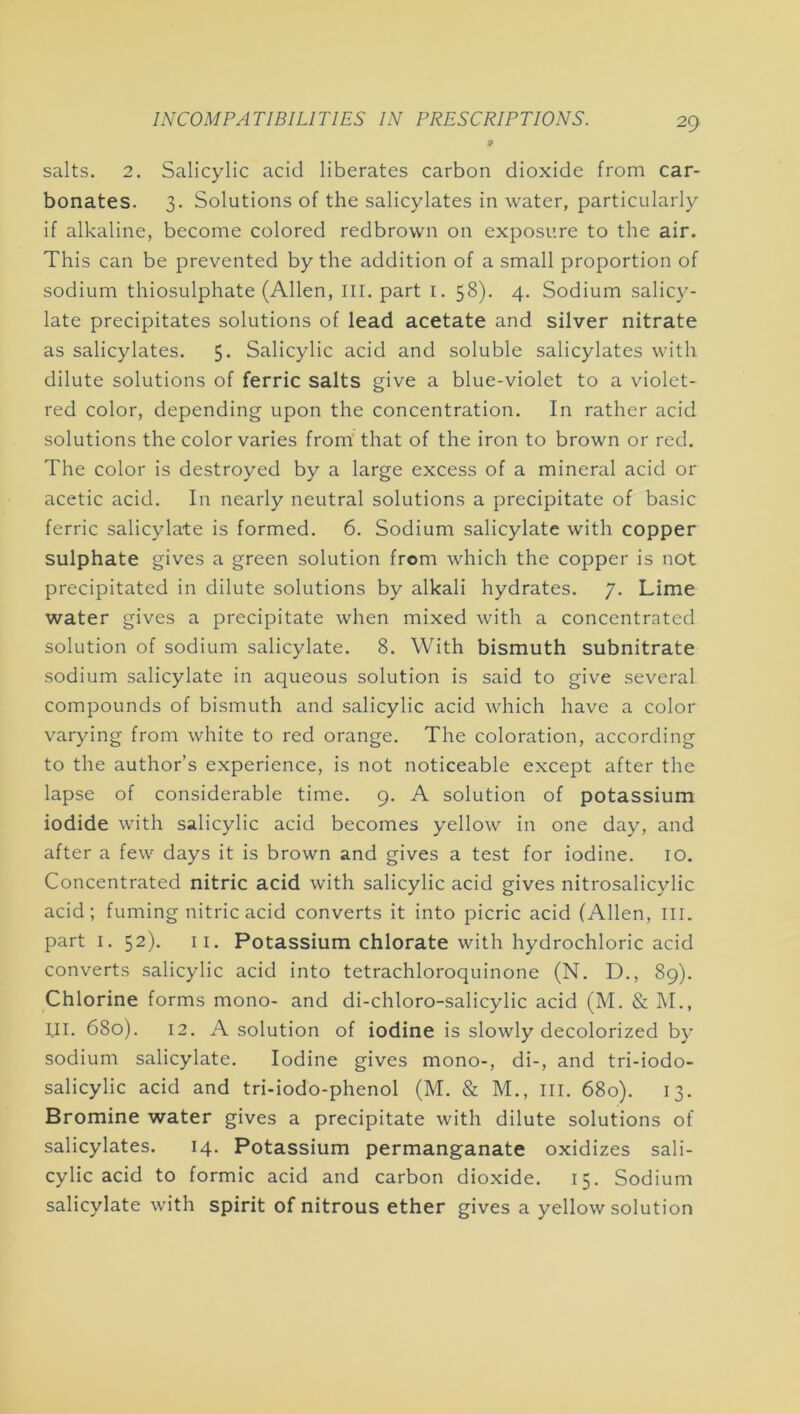 salts, 2. Salicylic acid liberates carbon dioxide from car- bonates. 3- Solutions of the salicylates in water, particularly if alkaline, become colored redbrown on exposure to the air. This can be prevented by the addition of a small proportion of sodium thiosulphate (Allen, III. part i. 58). 4. Sodium salicy- late precipitates solutions of lead acetate and silver nitrate as salicylates. 5. Salicylic acid and soluble salicylates with dilute solutions of ferric salts give a blue-violet to a violet- red color, depending upon the concentration. In rather acid solutions the color varies from that of the iron to brown or red. The color is destroyed by a large excess of a mineral acid or acetic acid. In nearly neutral solutions a precipitate of basic ferric salicylate is formed. 6. Sodium salicylate with copper sulphate gives a green solution from which the copper is not precipitated in dilute solutions by alkali hydrates. 7. Lime water gives a precipitate when mixed with a concentrated solution of sodium salicylate. 8. With bismuth subnitrate sodium salicylate in aqueous solution is said to give several compounds of bismuth and salicylic acid which have a color varying from white to red orange. The coloration, according to the author’s experience, is not noticeable except after the lapse of considerable time. 9. A solution of potassium iodide with salicylic acid becomes yellow in one day, and after a few days it is brown and gives a test for iodine. lO. Concentrated nitric acid with salicylic acid gives nitrosalicylic acid; fuming nitric acid converts it into picric acid (Allen, III. part I. 52). II. Potassium chlorate with hydrochloric acid converts salicylic acid into tetrachloroquinone (N. D., 89). Chlorine forms mono- and di-chloro-salicylic acid (M. & M., til. 680). 12. A solution of iodine is slowly decolorized by sodium salicylate. Iodine gives mono-, di-, and tri-iodo- salicylic acid and tri-iodo-phenol (M. & M., ill. 680). 13. Bromine water gives a precipitate with dilute solutions of salicylates. 14. Potassium permanganate oxidizes sali- cylic acid to formic acid and carbon dioxide. 15, Sodium salicylate with spirit of nitrous ether gives a yellow solution