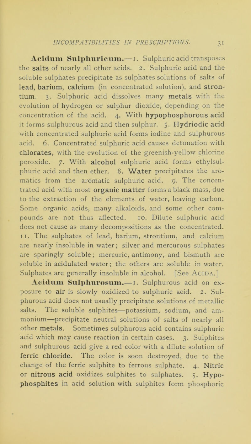 Aciduiii Suli)liuricum.— i. Sulphuric acid transposes the salts of nearly all other acids. 2. Sulphuric acid and the soluble sulphates precipitate as sulphates solutions of salts of lead, barium, calcium (in concentrated solution), and stron- tium. 3. Sulphuric acid dissolves many metals with the evolution of hydrogen or sulphur dioxide, depending on the concentration of the acid. 4. With hypophosphorous acid it forms sulphurous acid and then sulphur. 5. Hydriodic acid with concentrated sulphuric acid forms iodine and sulphurous acid. 6. Concentrated sulphuric acid causes detonation with chlorates, with the evolution of the greenish-yellow chlorine peroxide. 7. With alcohol sulphuric acid forms ethylsul- phuric acid and then ether. 8. Water precipitates the aro- matics from the aromatic sulphuric acid. 9. The concen- trated acid with most organic matter forms a black mass, due to the extraction of the elements of water, leaving carbon. Some organic acids, many alkaloids, and some other com- pounds are not thus affected. 10. Dilute sulphuric acid does not cause as many decompositions as the concentrated. II. The sulphates of lead, barium, strontium, and calcium are nearly insoluble in water; silver and mercurous sulphates are sparingly soluble; mercuric, antimony, and bismuth are soluble in acidulated water; the others are soluble in water. Sulphates are generally insoluble in alcohol. [See AciD.\.] Acidiim Sulplmrosum.— i. Sulphurous acid on ex- posure to air is slowly oxidized to sulphuric acid. 2. Sul- phurous acid does not usually precipitate solutions of metallic salts. The soluble sulphites—potassium, sodium, and am- monium—precipitate neutral solutions of salts of nearly all other metals. Sometimes sulphurous acid contains sulphuric acid which may cause reaction in certain cases. 3. Sulphites and sulphurous acid give a red color with a dilute solution of ferric chloride. The color is soon destroyed, due to the change of the ferric sulphite to ferrous sulphate. 4. Nitric or nitrous acid oxidizes sulphites to sulphates. 5. Hypo- phosphites in acid solution with sulphites form phosphoric