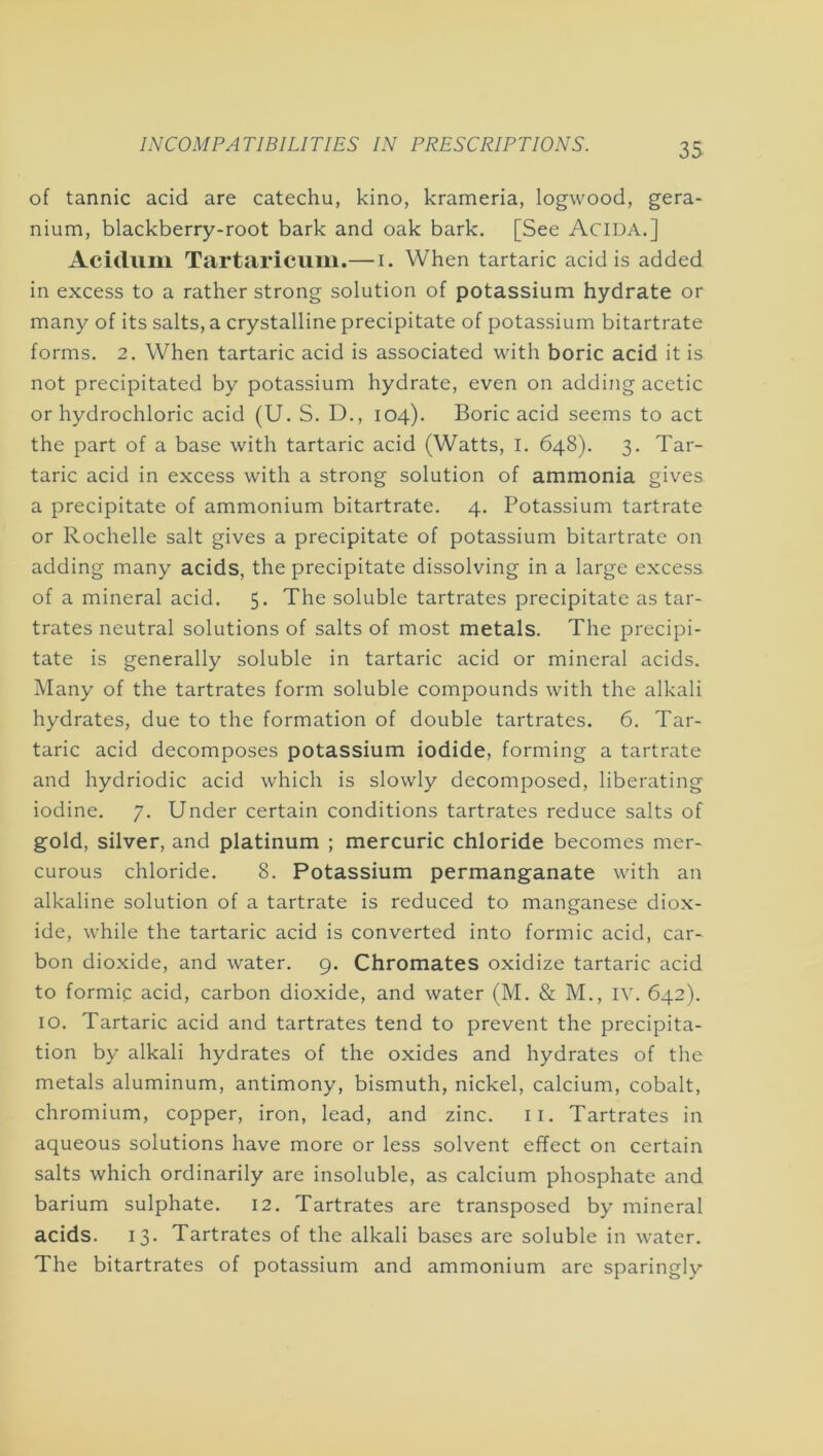 of tannic acid are catechu, kino, krameria, logwood, gera- nium, blackberry-root bark and oak bark. [See Acida.] Acidimi Tartariciim.— i. When tartaric acid is added in excess to a rather strong solution of potassium hydrate or many of its salts, a crystalline precipitate of potassium bitartrate forms. 2. When tartaric acid is associated with boric acid it is not precipitated by potassium hydrate, even on adding acetic or hydrochloric acid (U. S. D., 104). Boric acid seems to act the part of a base with tartaric acid (Watts, I. 648). 3. Tar- taric acid in excess with a strong solution of ammonia gives a precipitate of ammonium bitartrate. 4. Potassium tartrate or Rochelle salt gives a precipitate of potassium bitartrate on adding many acids, the precipitate dissolving in a large excess of a mineral acid. 5. The soluble tartrates precipitate as tar- trates neutral solutions of salts of most metals. The precipi- tate is generally soluble in tartaric acid or mineral acids. Many of the tartrates form soluble compounds with the alkali hydrates, due to the formation of double tartrates. 6. Tar- taric acid decomposes potassium iodide, forming a tartrate and hydriodic acid which is slowly decomposed, liberating iodine. 7. Under certain conditions tartrates reduce salts of gold, silver, and platinum ; mercuric chloride becomes mer- curous chloride. 8. Potassium permanganate with an alkaline solution of a tartrate is reduced to manganese diox- ide, while the tartaric acid is converted into formic acid, car- bon dioxide, and water. 9. Chromates oxidize tartaric acid to formic acid, carbon dioxide, and water (M. & M., iv. 642). 10. Tartaric acid and tartrates tend to prevent the precipita- tion by alkali hydrates of the oxides and hydrates of the metals aluminum, antimony, bismuth, nickel, calcium, cobalt, chromium, copper, iron, lead, and zinc. ii. Tartrates in aqueous solutions have more or less solvent effect on certain salts which ordinarily are insoluble, as calcium phosphate and barium sulphate. 12. Tartrates are transposed by mineral acids. 13. Tartrates of the alkali bases are soluble in water. The bitartrates of potassium and ammonium are sparingly