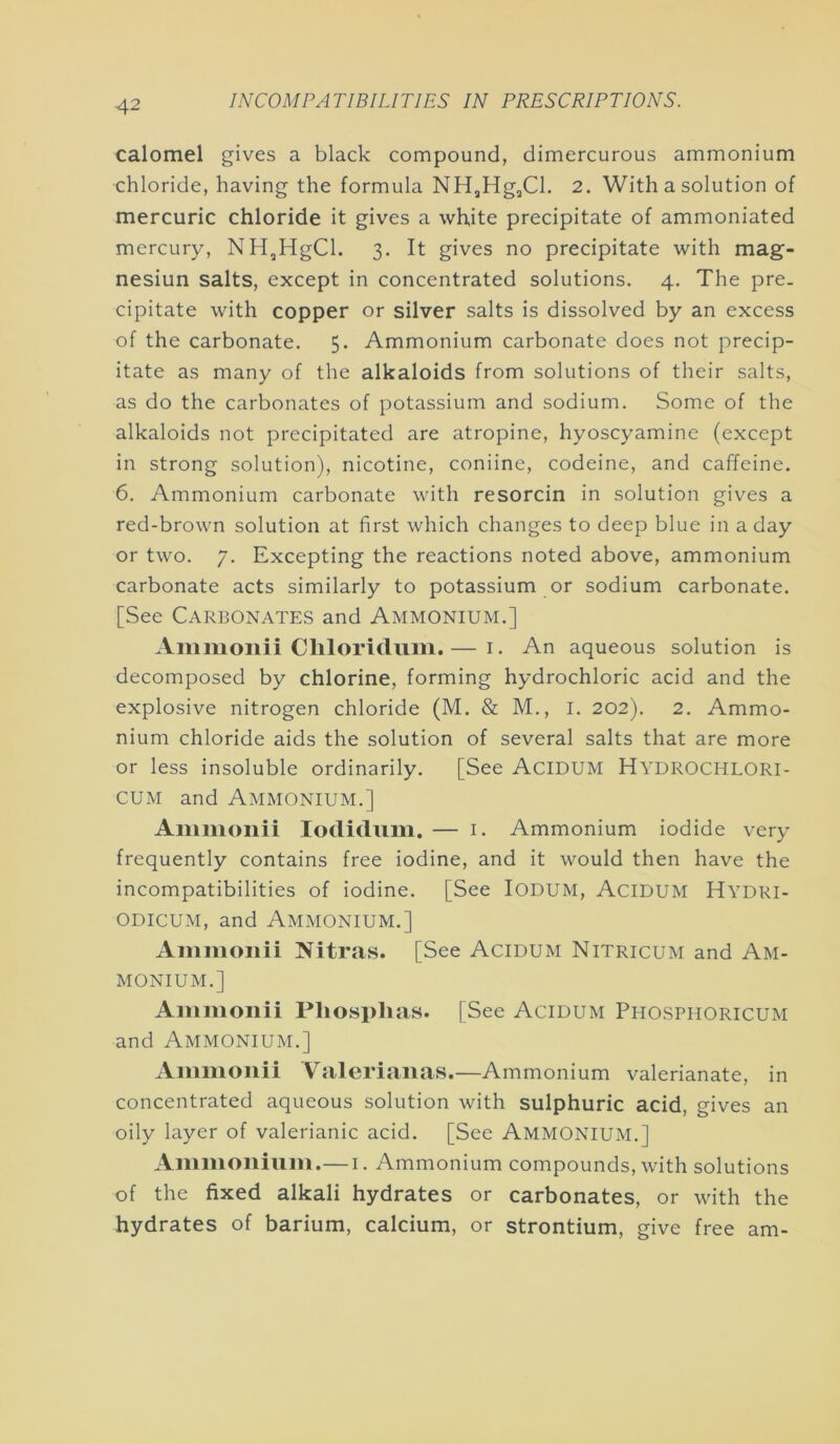 calomel gives a black compound, dimercurous ammonium chloride, having the formula NHjHg,Cl. 2. With a solution of mercuric chloride it gives a white precipitate of ammoniated mercury, NH^HgCl. 3. It gives no precipitate with mag- nesiun salts, except in concentrated solutions. 4. The pre- cipitate with copper or silver salts is dissolved by an excess of the carbonate. 5. Ammonium carbonate does not precip- itate as many of the alkaloids from solutions of their salts, as do the carbonates of potassium and sodium. Some of the alkaloids not precipitated are atropine, hyoscyamine (except in strong solution), nicotine, coniine, codeine, and caffeine. 6. Ammonium carbonate with resorcin in solution gives a red-brown solution at first which changes to deep blue in a day or two. 7. Excepting the reactions noted above, ammonium carbonate acts similarly to potassium or sodium carbonate. [See Carbonates and Ammonium.] Ammoiiii Chloridum.— i. An aqueous solution is decomposed by chlorine, forming hydrochloric acid and the explosive nitrogen chloride (M. & M., I. 202). 2. Ammo- nium chloride aids the solution of several salts that are more or less insoluble ordinarily. [See AciDUM Hydrochlori- cuM and Ammonium.] Ammonii loclidiim. — i. Ammonium iodide v^ery frequently contains free iodine, and it would then have the incompatibilities of iodine. [See lODUM, AciDUM Hydri- ODicuM, and Ammonium.] Ammonii Nitras. [See Acidum Nitricum and Am- monium.] Ammonii Phosplias. [See Acidum Phosphoricum and Ammonium.] Ammonii Valerianas.—Ammonium valerianate, in concentrated aqueous solution with sulphuric acid, gives an oily layer of valerianic acid. [See Ammonium.] Ammonium.—i. Ammonium compounds, with solutions of the fixed alkali hydrates or carbonates, or with the hydrates of barium, calcium, or strontium, give free am-