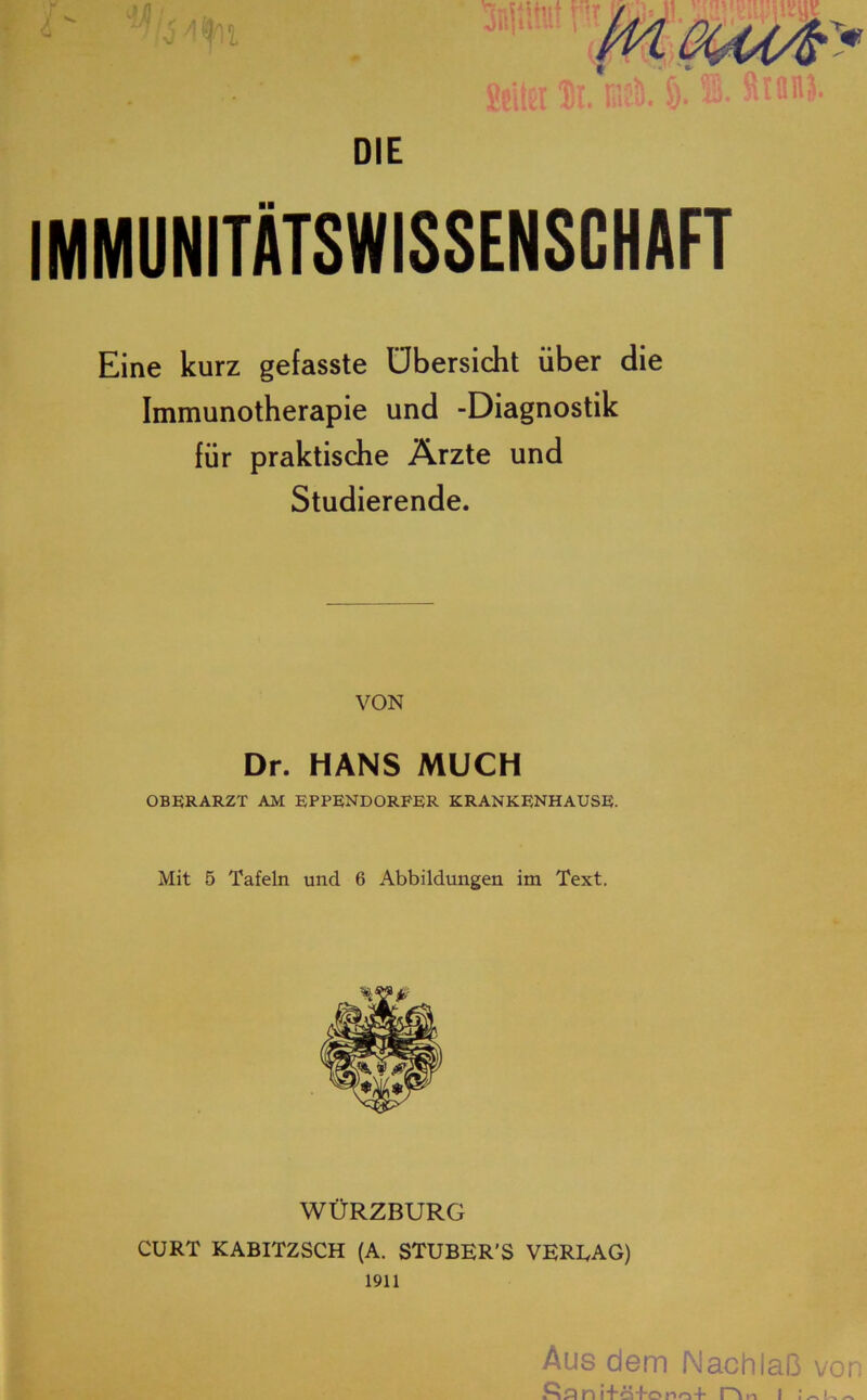 DIE IMMUNITÄTSWISSENSGHAFT Eine kurz gefasste Übersicht über die Immunotherapie und -Diagnostik für praktische Ärzte und Studierende. VON Dr. HANS MUCH OBERARZT AM EPPENDORFER KRANKENHAUSE. Mit 5 Tafeln und 6 Abbildungen im Text. WÜRZBURG CURT KABITZSCH (A. STUBER’S VERMAG) 1911 Aus dem Nachlaß von