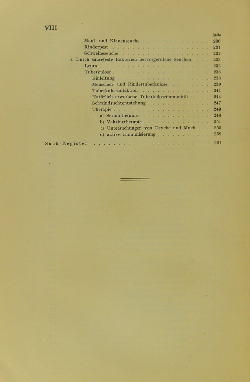 Seit« Maul- und Klauenseuche 230 Rinderpest 231 Schweineseuche 232 fi. Durch säurefeste Bakterien hervorgerufene Seuchen . , . 233 I^epra 233 Tuberkulose 238 Einleitung 238 Menschen- und Rindertuberkulose 231) Tuberkuloseinfektion 241 Natürlich erworbene Tuberkuloseiinmunität .... 244 Schwindsuchtentstehung 247 Therapie 249 a) Serumtherapie 249 b) Vakzinetherapie 251 c) Untersuchungen von Deycke und Much . . . 255 d) aktive Immunisierung 259 Sach-Register . 2ßl