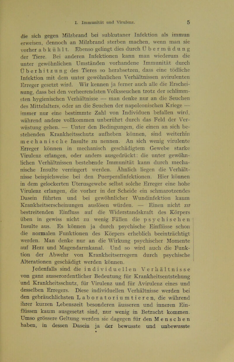 die sich gegen Milzbrand bei subkutaner Infektion als immun erweisen, dennoch an Milzbrand sterben machen, wenn man sie vorher a b k ü h 11. Ebenso gelingt dies durch Übermüdung der Tiere. Bei anderen Infektionen kann man wiederum die unter gewöhnlichen Umständen vorhandene Immunität durch Überhitzung des Tieres so herabsetzen, dass eine tödliche Infektion mit dem unter gewöhnlichen Verhältnissen avirulenten Erreger gesetzt wird. Wir kennen ja ferner auch alle die Erschei- nung, dass bei den verheerendsten Volksseuchen trotz der schlimm- sten hygienischen Verhältnisse — man denke nur an die Seuchen des Mittelalters, oder an die Seuchen der napoleonischen Kriege — immer nur eine bestimmte Zahl von Individuen befallen wird, während andere vollkommen unberührt durch das Feld der Ver- wüstung gehen. — Unter den Bedingungen, die einen an sich be- stehenden Krankheitsschutz aufheben können, sind weiterhin mechanische Insulte zu nennen. An sich wenig virulente Erreger können in mechanisch geschädigtem Gewebe starke Virulenz erlangen, oder anders ausgedrückt: die uiiter gewöhn- lichen Verhältnissen bestehende Immunität kann durch mecha- nische Insulte verringert werden. Ähnlich liegen die Verhält- nisse beispielsweise bei den Puerperalinfektionen. Hier können in dem gelockerten Uterusgewebe selbst solche Erreger eine hohe Virulenz erlangen, die vorher in der Scheide ein schmarotzendes Dasein führten und bei gewöhnlicher Wundinfektion kaum Krankheitserscheinungen auslösen würden. — Einen nicht zu’ bestreitenden Einfluss auf die Widerstandskraft des Körpers üben in gewiss nicht zu wenig Fällen die psychischen Insulte aus. Es können ja durch psychische Einflüsse schon die normalen Funktionen des Körpers erheblich beeinträchtigt werden. Man denke nur an die Wirkung psychischer Momente auf Herz und Magendarmkanal. Und so wird auch die Funk- tion der Abwehr von Krankheitserregern durch psychische Alterationen geschädigt werden können. Jedenfalls sind die individuellen Verhältnisse von ganz ausserordentlicher Bedeutung für Krankheitsentstehung und Krankheitsschutz, für Virulenz und für Avirulenz eines und desselben Erregers. Diese individuellen Verhältnisse werden bei den gebräuchlichsten Laboratoriumtieren, die während ihrer kurzen Lebenszeit besonderen äusseren und inneren Ein- flüssen kaum ausgesetzt sind, nur wenig in Betracht kommen. Umso grössere Geltung werden sie dagegen für den Menschen haben, in dessen Dasein ja der bewusste und unbewusste