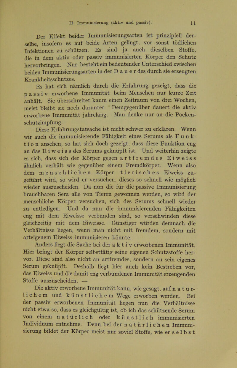 Der Effekt beider Immunisiemngsarten ist prinzipiell der- selbe, insofern es auf beide Arten gelingt, vor sonst tödlichen Infektionen zu schützen. Es sind ja auch dieselben Stoffe, die in dem aktiv oder passiv immunisierten Körper den Schutz hervorbringen. Nur besteht ein bedeutender Unterschied zwischen beiden Immunisierungsarten in der D a u e r des durch sie erzeugten Krankheitsschutzes. Es hat sich nämlich durch die Erfahrung gezeigt, dass die passiv erworbene Immunität beim Menschen nur kurze Zeit anhält. Sie überschreitet kaum einen Zeitraum von drei Wochen, meist bleibt sie noch darunter. Demgegenüber dauert die aktiv erworbene Immunität jahrelang. Man denke nur an die Pocken- schutzimpfung. Diese Erfahrungstatsache ist nicht schwer zu erklären. Wenn wir auch die immunisierende Fähigkeit eines Serums als Fun k- t i o n ansehen, so hat sich doch gezeigt, dass diese Funktion eng an das E i w e i s s des Serums geknüpft ist. Und weiterhin zeigte es sich, dass sich der Körper gegen artfremdes Eiweiss ähnlich verhält wie gegenüber einem Fremdkörper. Wenn also dem menschlichen Körper tierisches Eiweiss zu- geführt wird, so wird er versuchen, dieses so schnell wie möglich wieder auszuscheiden. Da nun die für die passive Immunisierung brauchbaren Sera alle von Tieren gewonnen werden, so wird der menschliche Körper versuchen, sich des Serums schnell wieder zu entledigen. Und da nun die immunisierenden Fähigkeiten eng mit dem Eiweisse verbunden sind, so verschwinden diese gleichzeitig mit dem Eiweisse. Günstiger würden demnach die Verhältnisse liegen, wenn man nicht mit fremdem, sondern mit arteigenem Eiweiss immunisieren könnte. Anders liegt die Sache bei der aktiv erworbenen Immunität. Hier bringt der Körper selbsttätig seine eigenen Schutzstoffe her- vor. Diese sind also nicht an artfremdes, sondern an sein eigenes Serum geknüpft. Deshalb liegt hier auch kein Bestreben vor, das Eiweiss und die damit eng verbundenen Immunität erzeugenden Stoffe auszuscheiden. — Die aktiv erworbene Immunität kann, wie gesagt, auf natür- lichem und künstlichem Wege erworben werden. Bei der passiv erworbenen Immunität liegen nun die Verhältnisse nicht etwa so, dass es gleichgültig ist, ob ich das schützende Serum von einem natürlich oder künstlich immunisierten Individuum entnehme. Denn bei der natürlichen Immuni- sierung bildet der Körper meist nur soviel Stoffe, wie er selbst