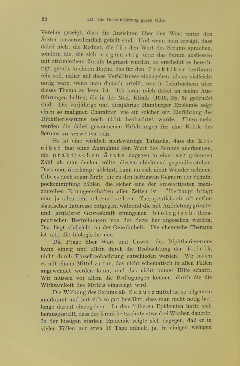 Vereine gezeigt, dass die Ansichten über den Wert unter den Ärzten ausserordentlich geteilt sind. Und wenn man erwägt, dass dabei nicht die Redner, die für den Wert des Serums sprachen, sondern die, die sich ungünstig über das Serum ausliessen mit stürmischem Zurufe begrüsst wurden, so erscheint es berech- tigt. gerade in einem Buche, das für den Praktiker bestimmt sein soll, näher auf diese Verhältnisse einzugehen, als es vielleicht nötig wäre, wenn man danach urteilt, was in Uehrbüchern über dieses Thema zu lesen ist. Ich kann mich dabei an meine Aus- führungen halten, die in der Med. Klinik (1910, Nr. 3) gedruckt sind. Die vorjährige und diesjährige Hamburger Epidemie zeigt einen so malignen Charakter, wie ein solcher seit Einführung des Diphtherieserums noch nicht beobachtet wurde. Umso mehr werden die dabei gewonnenen Erfahrungen für eine Kritik des Serums zu verwerten sein. Es ist eine wirklich merkwürdige Tatsache, dass die Kli- niker fast ohne Ausnahme den Wert des Serums anerkennen, die praktischen Ärzte dagegen in einer weit grösseren Zahl, als man denken sollte, diesem ablehnend gegenüberstehen. Dass man überhaupt ablehnt, kann an sich nicht Wunder nehmen. Gibt es doch sogar Ärzte, die zu den heftigsten Gegnern der Schutz- pockenimpfung zählen, die sicher eine der grossartigsten medi- zinischen Errungenschaften aller Zeiten ist. Überhaupt bringt man ja allen rein chemischen Therapeuticis ein oft enthu- siastisches Interesse entgegen, während die mit Aufbietmig grösster und genialster Geisteskraft errungenen biologisch - thera- peutischen Bestrebungen von der Seite her angesehen werden. Das liegt vielleicht an der Gewohnheit. Die chemische Therapie ist alt; die biologische neu. Die Frage über Wert und Unwert des Diphtherieserums kann einzig und allein durch die Beobachtung der Klinik, nicht durch Einzelbeobachtung entschieden werden. Wir haben es mit einem Mittel zu tun, das nicht schematisch in allen Fällen angewendet werden kann,, und das nicht immer Hilfe schafft. Wir müssen vor allem die Bedingungen kennen, durch die die Wirksamkeit des Mittels eingeengt wird. Die Wirkung des Serums als Schutz mittel ist so allgemein anerkannt und hat sich so gut bewährt, dass man nicht nötig hat, lange darauf einzugehen. In den früheren Epidemien hatte sich herausgestellt, dass der Krankheitsschutz etwa drei Wochen dauerte. In der hiesigen starken Epidemie zeigte sich dagegen, daß er in vielen Fällen nur etwa 10 Tage anhielt, ja, in einigen wenigen