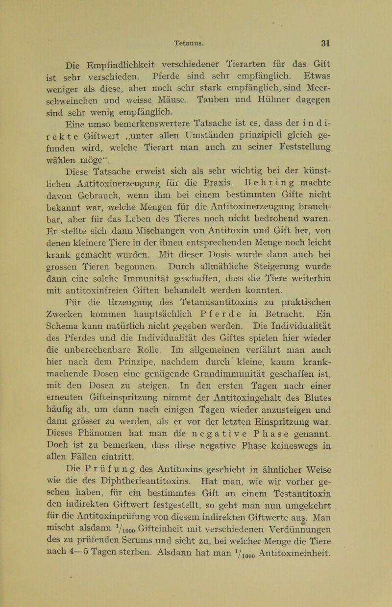Die Empfindlichkeit verschiedener Tierarten für das Gift ist sehr verschieden. Pferde sind sehr empfänglich. Etwas weniger als diese, aber noch sehr stark empfänglich, sind Meer- schweinchen und weisse Mäuse. Tauben und Hühner dagegen sind sehr wenig empfänglich. Eine umso bemerkenswertere Tatsache ist es, dass der indi- rekte Giftwert „unter allen Umständen prinzipiell gleich ge- funden wird, welche Tierart man auch zu seiner Feststellung wählen möge“. Diese Tatsache erweist sich als sehr wichtig bei der künst- lichen Antitoxinerzeugung für die Praxis. Behring machte davon Gebrauch, wenn ihm bei einem bestimmten Gifte nicht bekannt war, welche Mengen für die Antitoxinerzeugung brauch- bar, aber für das Beben des Tieres noch nicht bedrohend waren. Er stellte sich dann Mischungen von Antitoxin und Gift her, von denen kleinere Tiere in der ihnen entsprechenden Menge noch leicht krank gemacht wurden. Mit dieser Dosis wurde dann auch bei grossen Tieren begonnen. Durch allmähliche Steigerung wurde dann eine solche Immunität geschaffen, dass die Tiere weiterhin mit antitoxinfreien Giften behandelt werden konnten. Für die Erzeugung des Tetanusantitoxins zu praktischen Zwecken kommen hauptsächlich Pferde in Betracht. Ein Schema kann natürlich nicht gegeben werden. Die Individualität des Pferdes und die Individualität des Giftes spielen hier wieder die unberechenbare Rolle. Im allgemeinen verfährt man auch hier nach dem Prinzipe, nachdem durch' kleine, kaum krank- machende Dosen eine genügende Grundimmunität geschaffen ist, mit den Dosen zu steigen. In den ersten Tagen nach einer erneuten Gifteinspritzung nimmt der Antitoxingehalt des Blutes häufig ab, um dann nach einigen Tagen wieder anzusteigen und dann grösser zu werden, als er vor der letzten Einspritzung war. Dieses Phänomen hat man die negative Phase genannt. Doch ist zu bemerken, dass diese negative Phase keineswegs in allen Fällen eintritt. Die Prüfung des Antitoxins geschieht in ähnlicher Weise wie die des Diphtherieantitoxins. Hat man, wie wir vorher ge- sehen haben, für ein bestimmtes Gift an einem Testantitoxin den indirekten Giftwert festgestellt, so geht man nun umgekehrt für die Antitoxinprüfung von diesem indirekten Giftwerte aus. Man mischt alsdann ^/looo Gifteinheit mit verschiedenen Verdünnungen des zu prüfenden »Serums und sieht zu, bei welcher Menge die Tiere nach 4—5 Tagen sterben. Alsdann hat man ^/looo Antitoxineinheit.