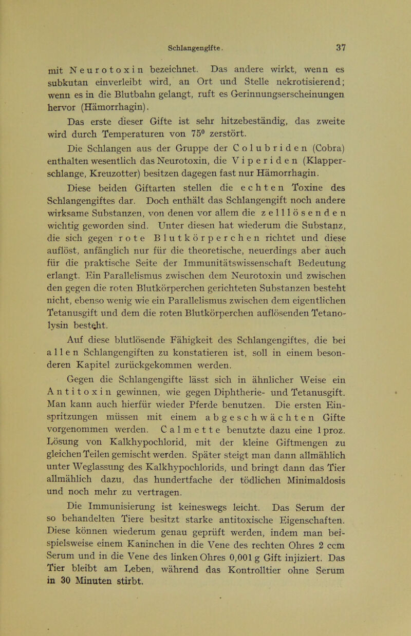 mit Neurotoxin bezeichnet. Das andere wirkt, wenn es subkutan einverleibt wird, an Ort und Stelle nekrotisierend; wenn es in die Blutbahn gelangt, ruft es Gerinnungserscheinungen hervor (Hämorrhagin). Das erste dieser Gifte ist sehr hitzebeständig, das zweite wird durch Temperaturen von 75° zerstört. Die Schlangen aus der Gruppe der Colubriden (Cobra) enthalten wesentlich das Neurotoxin, die Viperiden (Klapper- schlange, Kreuzotter) besitzen dagegen fast nur Hämorrhagin. Diese beiden Giftarten stellen die echten Toxine des Schlangengiftes dar. Doch enthält das Schlangengift noch andere wirksame Substanzen, von denen vor allem die zelllösenden wichtig geworden sind. Unter diesen hat wiederum die Substanz, die sich gegen rote Blutkörperchen richtet und diese auflöst, anfänglich nur für die theoretische, neuerdings aber auch für die praktische Seite der Immunitätswissenschaft Bedeutung erlangt. Ein Parallelismus zwischen dem Neurotoxin und zwischen den gegen die roten Blutkörperchen gerichteten Substanzen besteht nicht, ebenso w'enig wie ein Parallelismus zwischen dem eigentlichen Tetanusgift und dem die roten Blutkörperchen auflö.senden Tetano- lysin best^t. Auf diese blutlösende Fähigkeit des Schlangengiftes, die bei allen Schlangengiften zu konstatieren ist, soll in einem beson- deren Kapitel zurückgekommen werden. Gegen die Schlangengifte lässt sich in ähnlicher Weise ein Antitoxin gewinnen, wie gegen Diphtherie- und Tetanusgift. Man kann auch hierfür wieder Pferde benutzen. Die ersten Ein- spritzungen müssen mit einem abgeschwächten Gifte vorgenommen werden. Calmette benutzte dazu eine 1 proz. Eösung von Kalkhypochlorid, mit der kleine Giftmengen zu gleichen Teilen gemischt werden. Später steigt man dann allmählich unter Weglassung des Kalkhypochlorids, und bringt dann das Tier allmählich dazu, das hundertfache der tödlichen Minimaldosis und noch mehr zu vertragen. Die Immunisierung ist keineswegs leicht. Das Serum der so behandelten Tiere besitzt starke antitoxische Eigenschaften. Diese können wiederum genau geprüft werden, indem man bei- spielsweise einem Kaninchen in die Vene des rechten Ohres 2 ccm Serum und in die Vene des linken Ohres 0,001 g Gift injiziert. Das Tier bleibt am Beben, während das Kontrolltier ohne Serum in 30 Minuten stirbt.