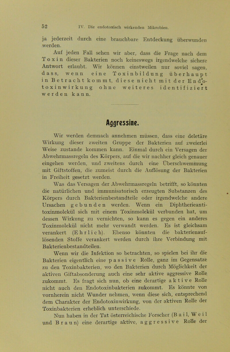 ja jederzeit durch eine brauchbare Entdeckung überwunden werden. Auf jeden Fall sehen wir aber, dass die Frage nach dem Toxin dieser Bakterien noch keineswegs irgendwelche sichere Antwort erlaubt. Wir können einstweilen nur soviel sagen, dass, wenn eine Toxinbildung überhaupt in Betracht kommt, diese nicht mit der En d'o- toxin Wirkung ohne weiteres identifiziert werden kann. A^gressine. Wir werden demnach annehmen müssen, dass eine deletäre Wirkung dieser zweiten Gruppe der Bakterien auf zweierlei Weise zustande kommen kann. Einmal durch ein Versagen der Abwehrmassregeln des Körpers, auf die wir nachher gleich genauer eingehen werden, und zweitens durch eine Überschwemmung mit Giftstoffen, die zumeist durch die Auflösung der Bakterien in Freiheit gesetzt werden. Was das Versagen der Abwehrmassregeln betrifft, so könnten die natürlichen und immunisatorisch erzeugten Substanzen des Körpers durch Bakterienbestandteile oder irgendwelche andere Ursachen gebunden werden. Wenn ein Diphtherieanti- toxinmolekül sich mit einem Toxinmolekül verbunden hat, um dessen Wirkung zu vernichten, so kann es gegen ein anderes Toxinmolekül nicht mehr verwandt werden. Es ist gleichsam verankert (Ehrlich). Ebenso könnten die bakterienauf- lösenden Stoffe verankert werden durch ihre Verbindung mit Bakterienbestandteilen. Wenn wir die Infektion so betrachten, so spielen bei ihr die Bakterien eigentlich eine passive Rolle, ganz im Gegensätze zu den Toxinbakterien, wo den Bakterien durch Möglichkeit der aktiven Giftabsonderung auch eine sehr aktive aggressive Rolle zukommt. Es fragt sich nun, ob eine derartige aktive Rolle nicht auch den Endotoxinbakterien zukommt. Es könnte von vornherein nicht Wtmder nehmen, wenn diese sich, entsprechend dem Charakter der Endotoxin Wirkung, von der aktiven Rolle der Toxinbakterien erheblich unterschiede. Nun haben in der Tat österreichische Forscher (B a i 1, W e i 1 vmd Braun) eine derartige aktive, aggressive Rolle der