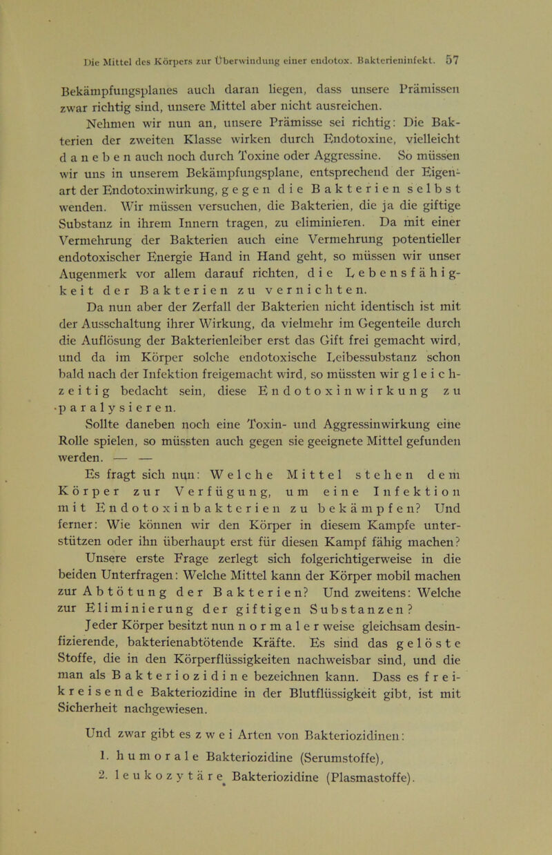 Bekänipfuiigsplaiies auch daran liegen, dass unsere Prämissen zwar richtig sind, unsere Mittel aber nicht ausreichen. Nehmen wir nun an, unsere Prämisse sei richtig: Die Bak- terien der zweiten Klasse wirken durch Endotoxine, vielleicht daneben auch noch durch Toxine oder Aggressine. So müssen wir uns in unserem Bekämpfungsplane, entsprechend der Eigen- art der Endotoxinwirkung, gegen die Bakterien selbst wenden. Wir müssen versuchen, die Bakterien, die ja die giftige Substanz in ihrem Innern tragen, zu eliminieren. Da mit einer Vermehrung der Bakterien auch eine Vermehrung potentieller endotoxischer Energie Hand in Hand geht, so müssen wir unser Augenmerk vor allem darauf richten, die Lebensfähig- keit der Bakterien zu vernichten. Da nun aber der Zerfall der Bakterien nicht identisch ist mit der Ausschaltung ihrer Wirkung, da vielmehr im Gegenteile durch die Auflösung der Bakterienleiber erst das Gift frei gemacht wird, und da im Körper solche endotoxische Leibessubstanz schon bald nach der Infektion freigemacht wird, so müssten wir gleich- zeitig bedacht sein, diese Endotoxinwirkung zu • paralysieren. Sollte daneben noch eine Toxin- und Aggressinwirkung eine Rolle spielen, so müssten auch gegen sie geeignete Mittel gefunden werden. — — Es fragt sich nun: Welche Mittel stehen dem Körper zur Verfügung, um eine Infektion mit Endotoxinbakterien zu bekämpfen? Und ferner: Wie können wir den Körper in diesem Kampfe unter- stützen oder ihn überhaupt erst für diesen Kampf fähig machen? Unsere erste Frage zerlegt sich folgerichtigerw'eise in die beiden Unterfragen: Welche Mittel kann der Körper mobil machen zur Abtötung der Bakterien? Und zweitens: Welche zur Eliminierung der giftigen Substanzen? J eder Körper besitzt nun normaler weise gleichsam desin- fizierende, bakterienabtötende Kräfte. Es sind das gelöste Stoffe, die in den Körperflüssigkeiten nachweisbar sind, und die man als Bakteriozidine bezeichnen kann. Dass es frei- kreisende Bakteriozidine in der Blutflüssigkeit gibt, ist mit Sicherheit nachgewiesen. Und zwar gibt es z w e i Arten von Bakteriozidinen: 1. humorale Bakteriozidine (Serumstoffe), 2. 1 e u k o z y t ä r e^ Bakteriozidine (Plasmastoffe).