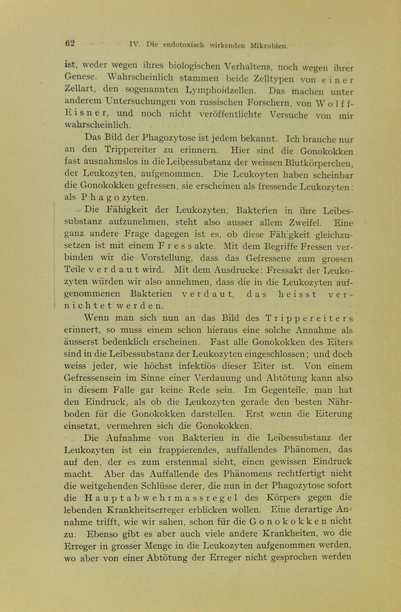 ist, weder wegen ihres biologischen Verhaltens, noch wegen ihrer Genese. ^Wahrscheinlich stammen l^eide /yclltypen von einer ^^li^^t, den sogenannten lyymphoidzellen. Das machen unter anderem Untersuchungen von russischen Forschern, von Wolff- E i s 11 e r, und noch nicht veröffentlichte Versuche von mir wahrscheinlich. Das Bild der Phagozytose ist jedem bekannt. Ich brauche nur an den Trippereiter zu erinnern. Hier sind die Gonokokken fast ausnahmslos in die Leibessubstanz der weissen Blutkörperchen, der Leukozyten, aufgenommen. Die Leukoyten haben scheinbar die Gonokokken gefressen, sie erscheinen als fressende Leukozyten: als P h a g o zyten. Die Fähigkeit der Leukozyten, Baktefien in ihre Leibes- substanz aufzunehmen, steht also ausser allem Zweifel. Eine ganz andere Frage dagegen ist es, ob diese Fäh'gkeit gleichzu- setzen ist mit einem F r e s s akte. Mit dem Begriffe Fressen ver- binden wir die Vorstellung, dass das Gefressene zum grossen Teile verdaut wird. Mit dem Ausdrucke; Fressakt der Leuko- zyten würden wir also annehmen, dass die in die Leukozyten auf- genommenen Bakterien verdaut, das heisst ver- nichtetwerden. Wenn man sich nun an das Bild des Trippereiters erinnert, so muss einem schon hieraus eine solche Annahme als äusserst bedenklich erscheinen. Fast alle Gonokokken des Eiters sind in die Leibessubstanz der Leukozyten eingeschlossen; und doch weiss jeder, wie höchst infektiös- dieser Eiter ist. Von einem Gefressensein im Sinne einer Verdauung und Abtötung kann also in diesem Falle gar keine Rede sein. Im Gegenteile, man hat den Eindruck, als ob die Leukozyten gerade den besten Nähr- boden für die Gonokokken darstellen. Erst wenn die Eiterung einsetzt, vermehren sich die Gonokokken. Die Aufnahme von Bakterien in die Leibessubstanz der LeukozjTen ist ein frappierendes, auffallendes Phänomen, das auf den, der es zum erstenmal sieht, einen gewissen Eindruck macht. Aber das Auffallende des Phänomens rechtfertigt nicht die weitgehenden Schlüsse derer, die nun in der Phagozytose sofort die Hauptabwehrmassregel des Körpers gegen die lebenden Krankheitserreger erblicken wollen. Eine derartige An- nahme trifft, wie wir sahen, schon für die Gonokokken nicht zu. Ebenso gibt es aber auch viele andere Krankheiten, wo die Erreger in grosser Menge in die Leukozyten aufgenommen werden, wo aber von einer Abtötung der Erreger nicht gesprochen werden