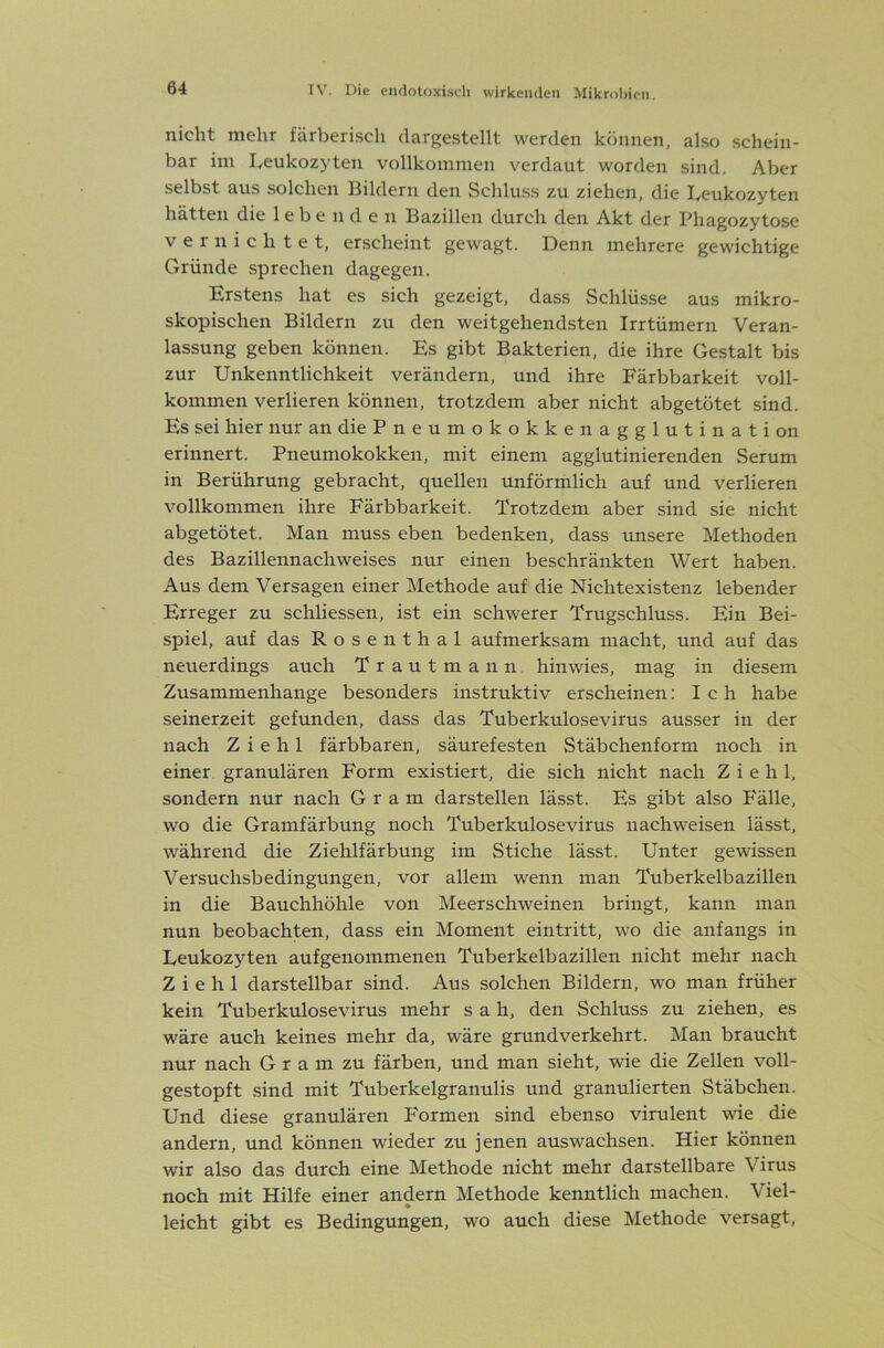 nicht mehr färheiisch clcirjrgstellt werden können, also schein- bar im Iveukoz}'ten vollkommen verdaut worden sind. Aber selbst aus solchen IJildern den Schluss zu ziehen, die I^eukozyten hätten die lebenden Bazillen durch den Akt der Phagozytose vernichtet, erscheint gewagt. Denn mehrere gewichtige Gründe sprechen dagegen. Erstens hat es sich gezeigt, dass Schlüsse aus mikro- skopischen Bildern zu den weitgehendsten Irrtümern Veran- lassung geben können. Es gibt Bakterien, die ihre Gestalt bis zur Unkenntlichkeit verändern, und ihre Färbbarkeit voll- kommen verlieren können, trotzdem aber nicht abgetötet sind. Es sei hier nur andiePneumokokkenagglutination erinnert. Pneumokokken, mit einem agglutinierenden Serum in Berührung gebracht, quellen unförmlich auf und verlieren vollkommen ihre Färbbarkeit. Trotzdem aber sind sie nicht abgetötet. Man muss eben bedenken, dass unsere Methoden des Bazillennachweises nur einen beschränkten Wert haben. Aus dem Versagen einer Methode auf die Nichtexistenz lebender Erreger zu schliessen, ist ein schwerer Trugschluss. Ein Bei- spiel, auf das Rosenthal aufmerksam macht, und auf das neuerdings auch Trautmann hinwies, mag in diesem Zusammenhänge besonders instruktiv erscheinen: Ich habe seinerzeit gefunden, dass das Tuberkulosevirus ausser in der nach Z i e h 1 färbbaren, säurefesten Stäbchenform noch in einer granulären Form existiert, die sich nicht nach Z i e h 1, sondern nur nach Gram darstellen lässt. Es gibt also Fälle, wo die Gramfärbung noch Tuberkulosevirus nachweisen lässt, während die Ziehlfärbung im Stiche lässt. Unter gewissen Versuchsbedingungen, vor allem wenn man Tuberkelbazillen in die Bauchhöhle von Meerschweinen bringt, kann inan nun beobachten, dass ein Moment eintritt, wo die anfangs in Ueukozyten aufgenommenen Tuberkelbazillen nicht mehr nach Z i e h 1 darstellbar sind. Aus solchen Bildern, wo man früher kein Tuberkulosevirus mehr sah, den Schluss zu ziehen, es wäre auch keines mehr da, wäre grundverkehrt. Man braucht nur nach G r a m zu färben, und man sieht, wie die Zellen voll- gestopft sind mit Tuberkelgranulis und granulierten Stäbchen. Und diese granulären Formen sind ebenso virulent wie die andern, und können wieder zu jenen auswachsen. Hier können wir also das durch eine Methode nicht mehr darstellbare Virus noch mit Hilfe einer andern Methode kenntlich machen. Viel- leicht gibt es Bedingungen, wo auch diese Methode versagt.
