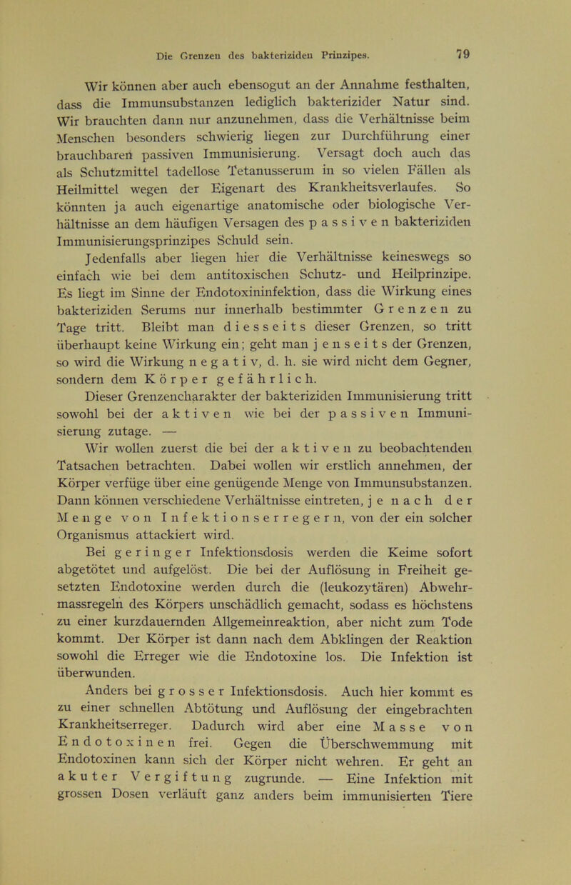 Wir können aber auch ebensogut an der Annahme festhalten, dass die Immunsubstanzen lediglich bakterizider Natur sind. Wir brauchten dann nur anzunehmen, dass die Verhältnisse beim Menschen besonders schwierig liegen zur Durchführmig einer brauchbaren passiven Immunisierung. Versagt doch auch das als Schutzmittel tadellose Tetanusserum in so vielen Fällen als Heilmittel wegen der Eigenart des Krankheitsverlaufes. So könnten ja auch eigenartige anatomische oder biologische Ver- hältnisse an dem häufigen Versagen des passiven bakteriziden Immunisierungsprinzipes Schuld sein. Jedenfalls aber liegen hier die Verhältnisse keineswegs so einfach wie bei dem antitoxischeii Schutz- und Heilprinzipe. Es liegt im Sinne der Endotoxininfektion, dass die Wirkung eines bakteriziden Serums nur innerhalb bestimmter Grenzen zu Tage tritt. Bleibt man diesseits dieser Grenzen, so tritt überhaupt keine Wirkung ein; geht man jenseits der Grenzen, so wird die Wirkung negativ, d. h. sie wird nicht dem Gegner, sondern dem Körper gefährlich. Dieser Grenzencharakter der bakteriziden Immunisierung tritt sowohl bei der aktiven wie bei der passiven Immuni- sierung zutage. — Wir wollen zuerst die bei der aktiven zu beobachtenden Tatsachen betrachten. Dabei wollen wir erstlich annehmen, der Körper verfüge über eine genügende Menge von Immunsubstanzen. Dann können verschiedene Verhältnisse eintreten, je nach der Menge von Infektionserregern, von der ein solcher Organismus attackiert wird. Bei geringer Infektionsdosis werden die Keime sofort abgetötet und aufgelöst. Die bei der Auflösung in Freiheit ge- setzten Endotoxine werden durch die (leukozytären) Abwehr- massregeln des Körpers unschädlich gemacht, sodass es höchstens zu einer kurzdauernden Allgemeinreaktion, aber nicht zum Tode kommt. Der Körper ist dann nach dem Abklingen der Reaktion sowohl die Erreger wie die Endotoxine los. Die Infektion ist überwunden. Anders bei grosser Infektionsdosis. Auch hier kommt es zu einer schnellen Abtötung und Auflösung der eingebrachten Krankheitserreger. Dadurch wird aber eine Masse von Endotoxinen frei. Gegen die Überschwemmung mit Endotoxinen kann sich der Körper nicht wehren. Er geht an akuter Vergiftung zugrunde. — Eine Infektion mit grossen Dosen verläuft ganz anders beim immunisierten Tiere