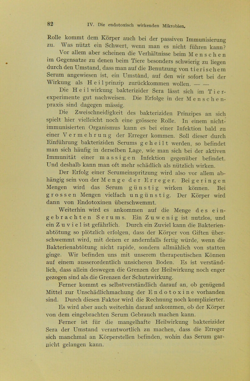 Rolle kommt dem Körper auch bei der passiven Immunisierung zu. Was nützt ein vSchwert, wenn man es nicht führen kann? Vor allem aber scheinen die Verhältnisse beim Menschen im Gegensätze zu denen beim Tiere besonders schwierig zu liegen den Umstand, dass man auf die Benutzung von tierischem Serum angewiesen ist, ein Umstand, auf den wir sofort bei der Wirkung als Heil prinzip zurückkommen wollen. Die Heil Wirkung bakterizider Sera lässt sich im Tie r- experimente gut nachweisen. Die Erfolge in der Menschen- praxis sind dagegen mässig. Die Zweischneidigkeit des bakteriziden Prinzipes an sich spielt hier vielleicht noch eine grössere Rolle. In einem nicht- immunisierten Organismus kann es bei einer Infektion bald zu einer Vermehrung der Erreger kommen. Soll dieser durch Einführung bakteriziden Serums geheilt werden, so befindet man sich häufig in derselben Tage, wie man sich bei der aktiven Immunität einer massigen Infektion gegenüber befindet. Und deshalb kann man oft mehr schädlich als nützlich wirken. Der Erfolg einer Serumeinspritzung wird also vor allem ab- hängig sein von der Menge der Erreger. Bei geringen Mengen wird das Serum günstig wirken können. Bei grossen Mengen vielfach ungünstig. Der Körper wird dann von Endotoxinen überschwemmt. Weiterhin wird es ankommen auf die Menge des e i n- gebrachten Serums. Ein Zuwenig ist nutzlos, imd ein Z u V i e 1 ist gefährlich. Durch ein Zuviel kann die Bakterien- abtötung so plötzhch erfolgen, dass der KöqDer von Giften über- schwemmt wird, mit denen er andernfalls fertig würde, wenn die Bakterienabtötung nicht rapide, sondern allmählich von statten ginge. Wir befinden uns mit unserem therapeutischen Können auf einem ausserordentlich misicheren Boden. Es ist verständ- lich, dass allein deswegen die Grenzen der Heilwirkung noch enger gezogen sind als die Grenzen der Schutz Wirkung. Ferner kommt es selbstverständlich darauf an, ob genügend Mittel zur Unschädlichmachung der Endotoxine vorhanden sind. Durch diesen Faktor wird die Rechnung noch komphzierter. Es wird aber auch weiterhin darauf ankommen, ob der Körper von dem eingebrachten Serum Gebrauch machen kann. Ferner ist für die mangelhafte Heilwirkung bakterizider Sera der Umstand verantwortlich zu machen, dass die Erreger sich manchmal an Körperstellen befinden, wohin das Serum gar- nicht gelangen kann.