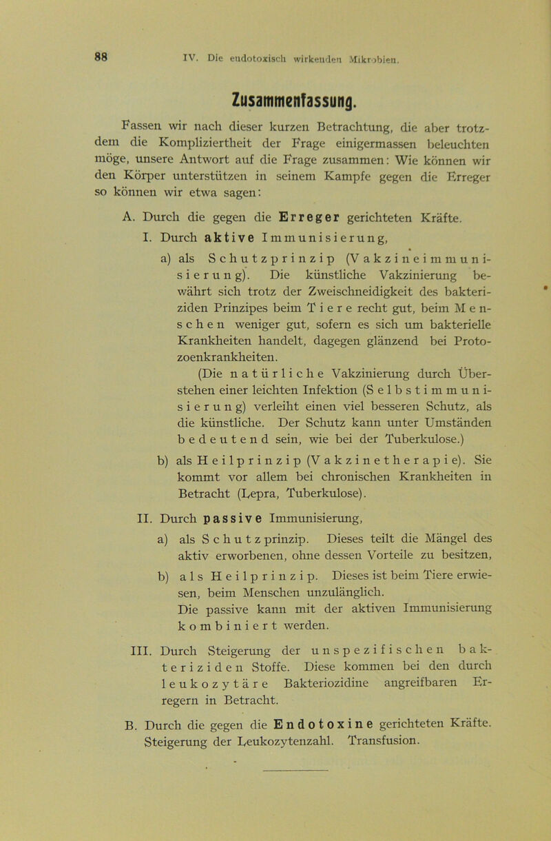 Zusammenfassung. Fassen wir nach dieser kurzen Betrachtung, die aber trotz- dem die Kompliziertheit der Frage einigermassen beleuchten möge, tmsere Antwort auf die Frage zusammen: Wie können wir den Körper unterstützen in seinem Kampfe gegen die Erreger so können wir etwa sagen; A. Durch die gegen die Erreger gerichteten Kräfte. I. Durch aktive Immunisierung, a) als Schutzprinzip (Vakzineimmuni- sierung). Die künstliche Vakzinierung be- währt sich trotz der Zweischneidigkeit des bakteri- ziden Prinzipes beim Tiere recht gut, beim M e n- sehen weniger gut, sofern es sich um bakterielle Krankheiten handelt, dagegen glänzend bei Proto- zoenkrankheiten . (Die natürliche Vakzinierung durch Über- stehen einer leichten Infektion (Selbstimmuni- sierung) verleiht einen viel besseren Schutz, als die künstliche. Der Schutz kann unter Umständen bedeutend sein, wie bei der Tuberkulose.) b) als Heilprinzip (Vakzinetherapie). Sie kommt vor allem bei chronischen Krankheiten in Betracht (Uepra, Tuberkulose). II. Durch passive Immtmisierung, a) als S c h u t z prinzip. Dieses teilt die Mängel des aktiv erworbenen, ohne dessen Vorteile zu besitzen, b) als Heilprinzip. Dieses ist beim Tiere erwie- sen, beim Menschen unzulänglich. Die passive kann mit der aktiven Immunisierung kombiniert werden. III. Durch Steigerung der unspezifischen bak- teriziden Stoffe. Diese kommen bei den durch leukozytäre Bakteriozidine angreifbaren Er- regern in Betracht. B. Durch die gegen die Endotoxine gerichteten Kräfte. Steigerung der Eeukozytenzahl. Transfusion.